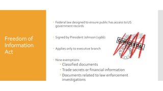 Freedom of
Information
Act
 Federal law designed to ensure public has access to US
government records
 Signed by President Johnson (1966)
 Applies only to executive branch
 Nine exemptions
 Classified documents
 Trade secrets or financial information
 Documents related to law enforcement
investigations
 