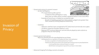 Invasion of
Privacy
 Government actions to prevent invasion
 Do Not Call Registry
 FTC responded to public opinion
 Created Do Not Call Registry in 2003
 More than 50 million phone numbers registered before it even took affect
 Example of how privacy is treated as a prudential right
 Benefit of shielding people from telemarketers judged to be greater than
harm caused by limiting telephone advertising
 CALMAct
 Television watchers have complained to FCC about loud commercials since 1960s
 CALMAct signed by PresidentObama in 2010
 Requires FCC to ensure television commercials are played at same volume as
programs they are interrupting
 Invasive government actions
 Requiring identification for pseudoephedrine purchases
 Pseudoephedrine an ingredient of Sudafed and other cold medications
 It is also an ingredient of methamphetamine (“meth”)
 Federal and state governments have passed laws limiting access to pseudoephedrine
 Limits quantity that can be purchased in a month
 Identification and signature required for purchase in most states
 Advanced ImagingTechnology scanners at airports
 