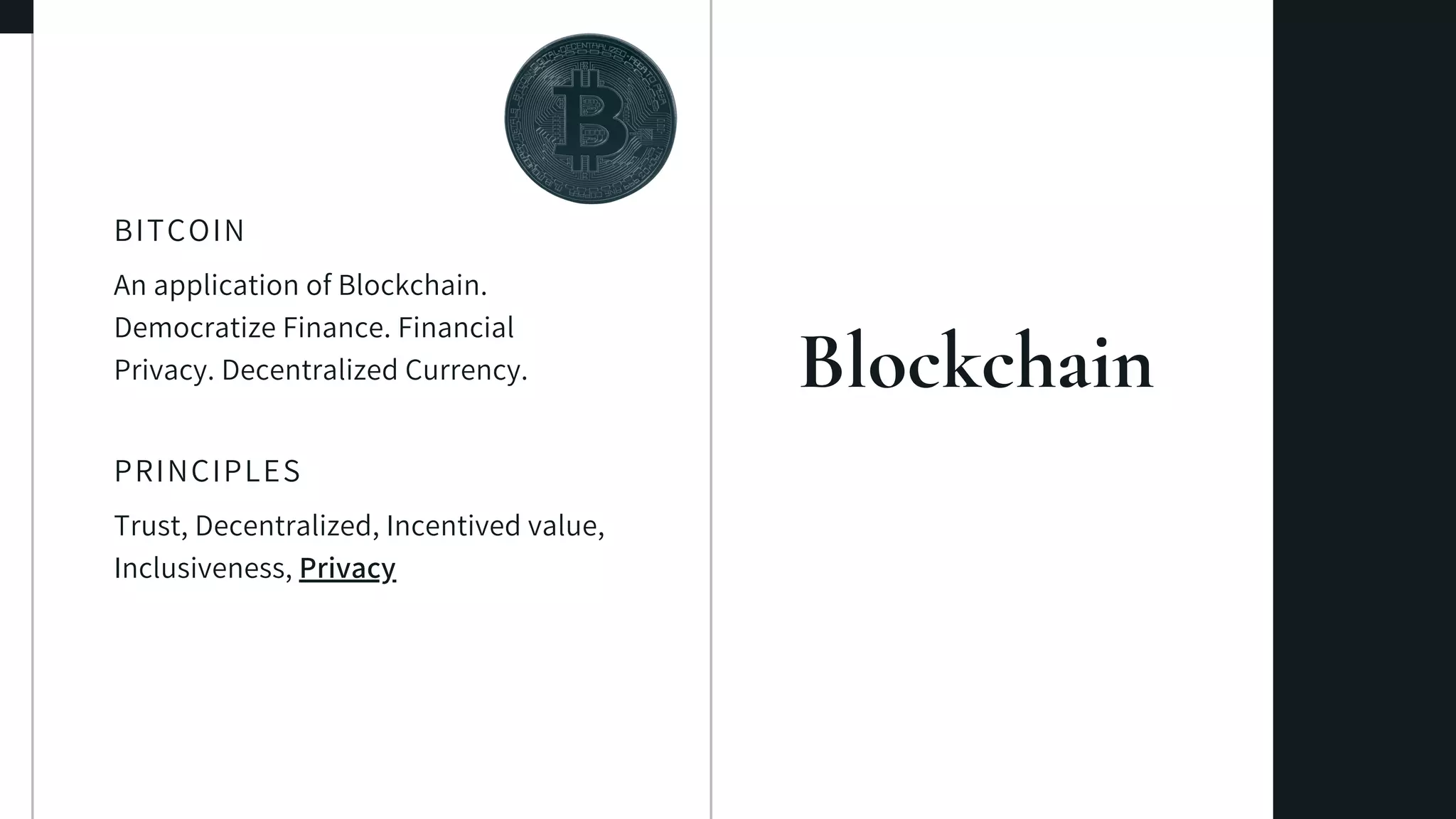 Blockchain
An application of Blockchain.
Democratize Finance. Financial
Privacy. Decentralized Currency.
BITCOIN
Trust, Decentralized, Incentived value,
Inclusiveness, Privacy
PRINCIPLES
 