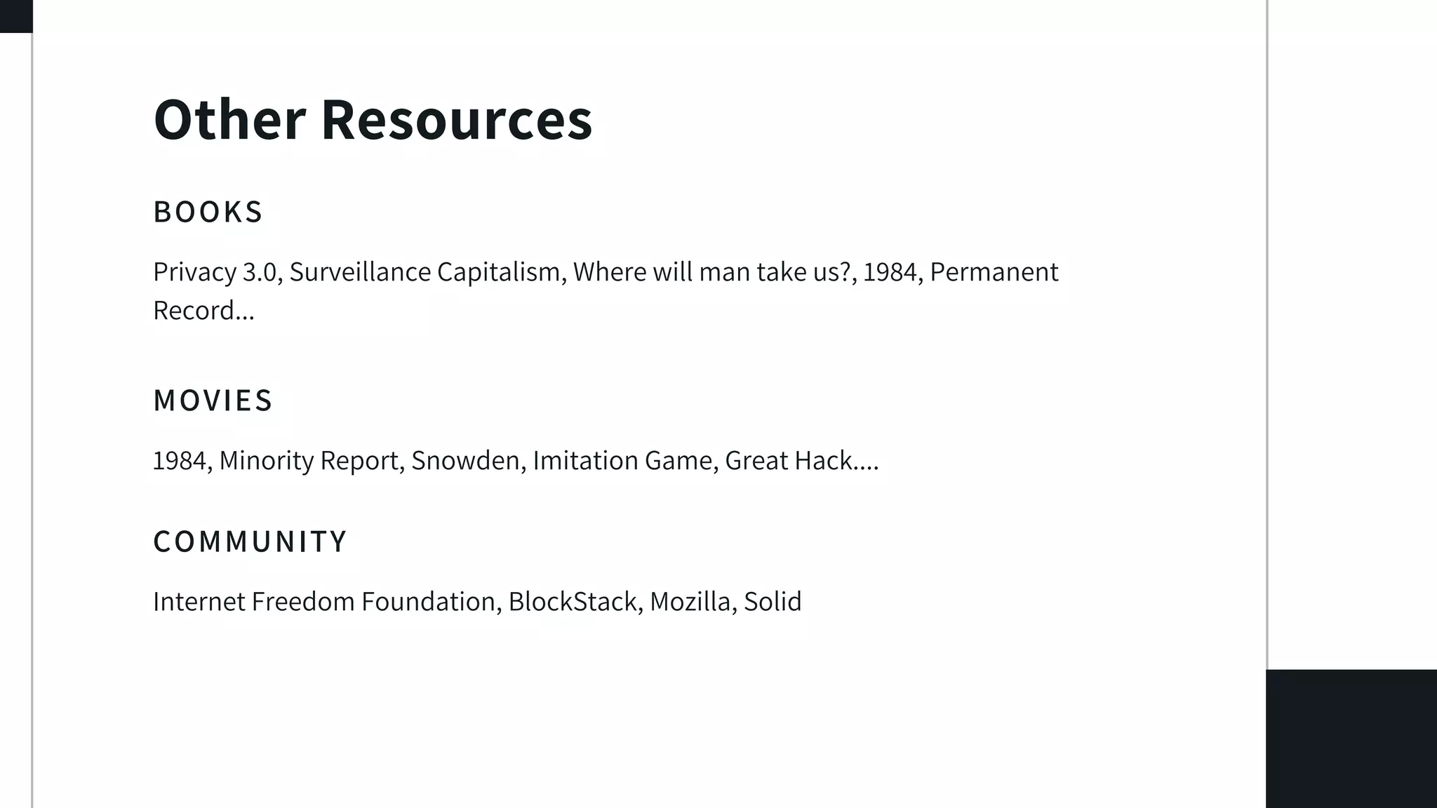 Other Resources
BOOKS
Privacy 3.0, Surveillance Capitalism, Where will man take us?, 1984, Permanent
Record...
MOVIES
1984, Minority Report, Snowden, Imitation Game, Great Hack....
COMMUNITY
Internet Freedom Foundation, BlockStack, Mozilla, Solid
 