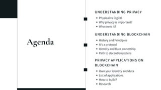 Agenda
UNDERSTANDING PRIVACY
Physical vs Digital
Why privacy is important?
Who owns it?
UNDERSTANDING BLOCKCHAIN
History and Principles
It's a protocol
Identity and Data ownership
Path to decentralized era
PRIVACY APPLICATIONS ON
BLOCKCHAIN
Own your identity and data
List of applications
How to build?
Research
 