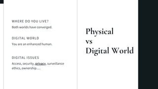 Physical
vs
Digital World
Both worlds have converged.
WHERE DO YOU LIVE?
You are an enhanced human.
DIGITAL WORLD
Access, security, privacy, surveillance
ethics, ownership.....
DIGITAL ISSUES
 