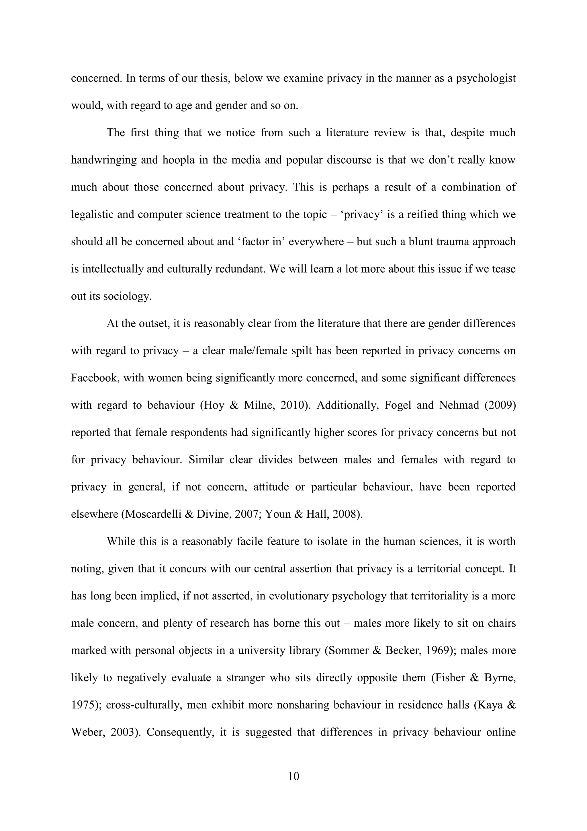 10
concerned. In terms of our thesis, below we examine privacy in the manner as a psychologist
would, with regard to age and gender and so on.
The first thing that we notice from such a literature review is that, despite much
handwringing and hoopla in the media and popular discourse is that we don’t really know
much about those concerned about privacy. This is perhaps a result of a combination of
legalistic and computer science treatment to the topic – ‘privacy’ is a reified thing which we
should all be concerned about and ‘factor in’ everywhere – but such a blunt trauma approach
is intellectually and culturally redundant. We will learn a lot more about this issue if we tease
out its sociology.
At the outset, it is reasonably clear from the literature that there are gender differences
with regard to privacy – a clear male/female spilt has been reported in privacy concerns on
Facebook, with women being significantly more concerned, and some significant differences
with regard to behaviour (Hoy & Milne, 2010). Additionally, Fogel and Nehmad (2009)
reported that female respondents had significantly higher scores for privacy concerns but not
for privacy behaviour. Similar clear divides between males and females with regard to
privacy in general, if not concern, attitude or particular behaviour, have been reported
elsewhere (Moscardelli & Divine, 2007; Youn & Hall, 2008).
While this is a reasonably facile feature to isolate in the human sciences, it is worth
noting, given that it concurs with our central assertion that privacy is a territorial concept. It
has long been implied, if not asserted, in evolutionary psychology that territoriality is a more
male concern, and plenty of research has borne this out – males more likely to sit on chairs
marked with personal objects in a university library (Sommer & Becker, 1969); males more
likely to negatively evaluate a stranger who sits directly opposite them (Fisher & Byrne,
1975); cross-culturally, men exhibit more nonsharing behaviour in residence halls (Kaya &
Weber, 2003). Consequently, it is suggested that differences in privacy behaviour online
 
