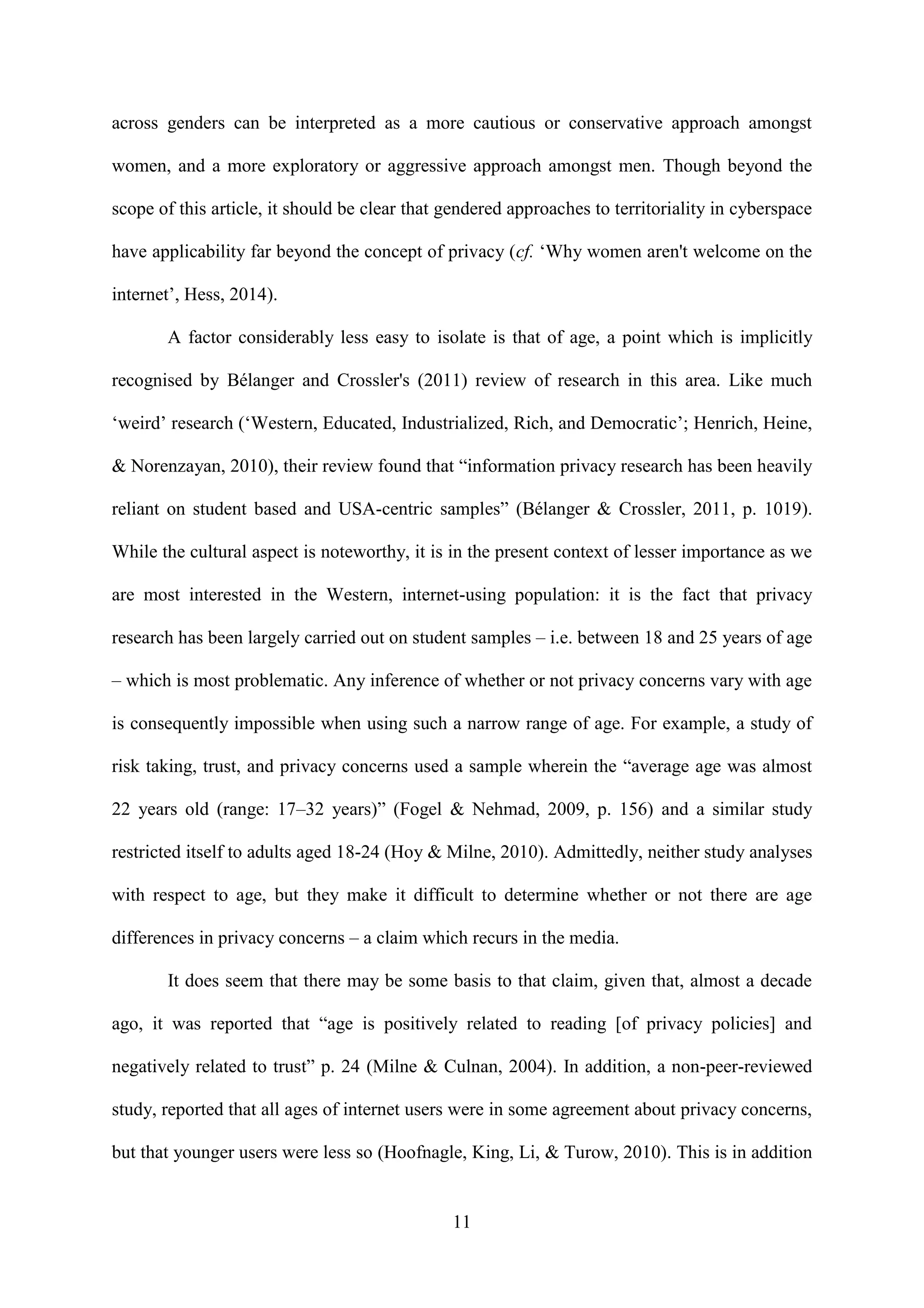 11
across genders can be interpreted as a more cautious or conservative approach amongst
women, and a more exploratory or aggressive approach amongst men. Though beyond the
scope of this article, it should be clear that gendered approaches to territoriality in cyberspace
have applicability far beyond the concept of privacy (cf. ‘Why women aren't welcome on the
internet’, Hess, 2014).
A factor considerably less easy to isolate is that of age, a point which is implicitly
recognised by Bélanger and Crossler's (2011) review of research in this area. Like much
‘weird’ research (‘Western, Educated, Industrialized, Rich, and Democratic’; Henrich, Heine,
& Norenzayan, 2010), their review found that “information privacy research has been heavily
reliant on student based and USA-centric samples” (Bélanger & Crossler, 2011, p. 1019).
While the cultural aspect is noteworthy, it is in the present context of lesser importance as we
are most interested in the Western, internet-using population: it is the fact that privacy
research has been largely carried out on student samples – i.e. between 18 and 25 years of age
– which is most problematic. Any inference of whether or not privacy concerns vary with age
is consequently impossible when using such a narrow range of age. For example, a study of
risk taking, trust, and privacy concerns used a sample wherein the “average age was almost
22 years old (range: 17–32 years)” (Fogel & Nehmad, 2009, p. 156) and a similar study
restricted itself to adults aged 18-24 (Hoy & Milne, 2010). Admittedly, neither study analyses
with respect to age, but they make it difficult to determine whether or not there are age
differences in privacy concerns – a claim which recurs in the media.
It does seem that there may be some basis to that claim, given that, almost a decade
ago, it was reported that “age is positively related to reading [of privacy policies] and
negatively related to trust” p. 24 (Milne & Culnan, 2004). In addition, a non-peer-reviewed
study, reported that all ages of internet users were in some agreement about privacy concerns,
but that younger users were less so (Hoofnagle, King, Li, & Turow, 2010). This is in addition
 