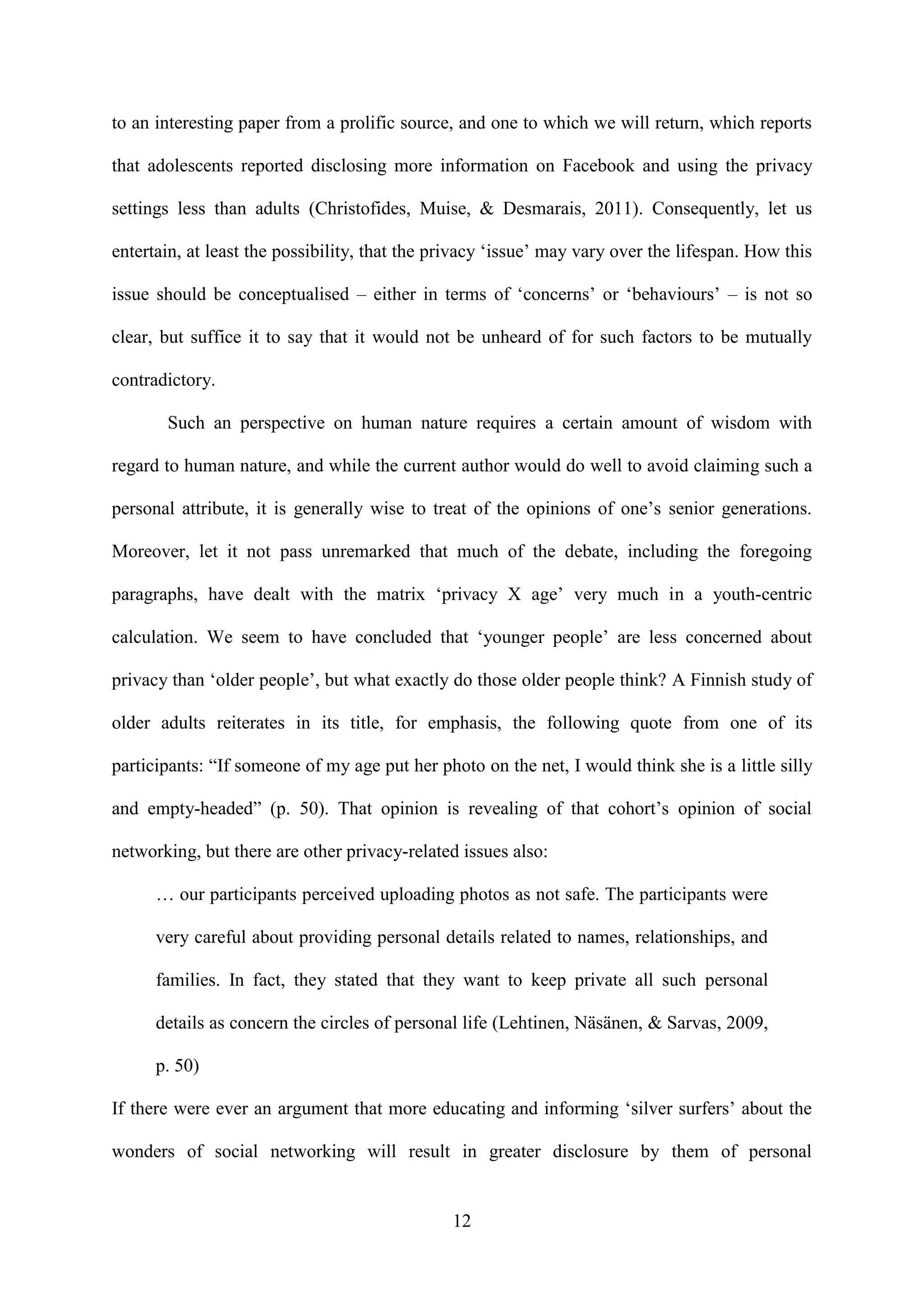 12
to an interesting paper from a prolific source, and one to which we will return, which reports
that adolescents reported disclosing more information on Facebook and using the privacy
settings less than adults (Christofides, Muise, & Desmarais, 2011). Consequently, let us
entertain, at least the possibility, that the privacy ‘issue’ may vary over the lifespan. How this
issue should be conceptualised – either in terms of ‘concerns’ or ‘behaviours’ – is not so
clear, but suffice it to say that it would not be unheard of for such factors to be mutually
contradictory.
Such an perspective on human nature requires a certain amount of wisdom with
regard to human nature, and while the current author would do well to avoid claiming such a
personal attribute, it is generally wise to treat of the opinions of one’s senior generations.
Moreover, let it not pass unremarked that much of the debate, including the foregoing
paragraphs, have dealt with the matrix ‘privacy X age’ very much in a youth-centric
calculation. We seem to have concluded that ‘younger people’ are less concerned about
privacy than ‘older people’, but what exactly do those older people think? A Finnish study of
older adults reiterates in its title, for emphasis, the following quote from one of its
participants: “If someone of my age put her photo on the net, I would think she is a little silly
and empty-headed” (p. 50). That opinion is revealing of that cohort’s opinion of social
networking, but there are other privacy-related issues also:
… our participants perceived uploading photos as not safe. The participants were
very careful about providing personal details related to names, relationships, and
families. In fact, they stated that they want to keep private all such personal
details as concern the circles of personal life (Lehtinen, Näsänen, & Sarvas, 2009,
p. 50)
If there were ever an argument that more educating and informing ‘silver surfers’ about the
wonders of social networking will result in greater disclosure by them of personal
 