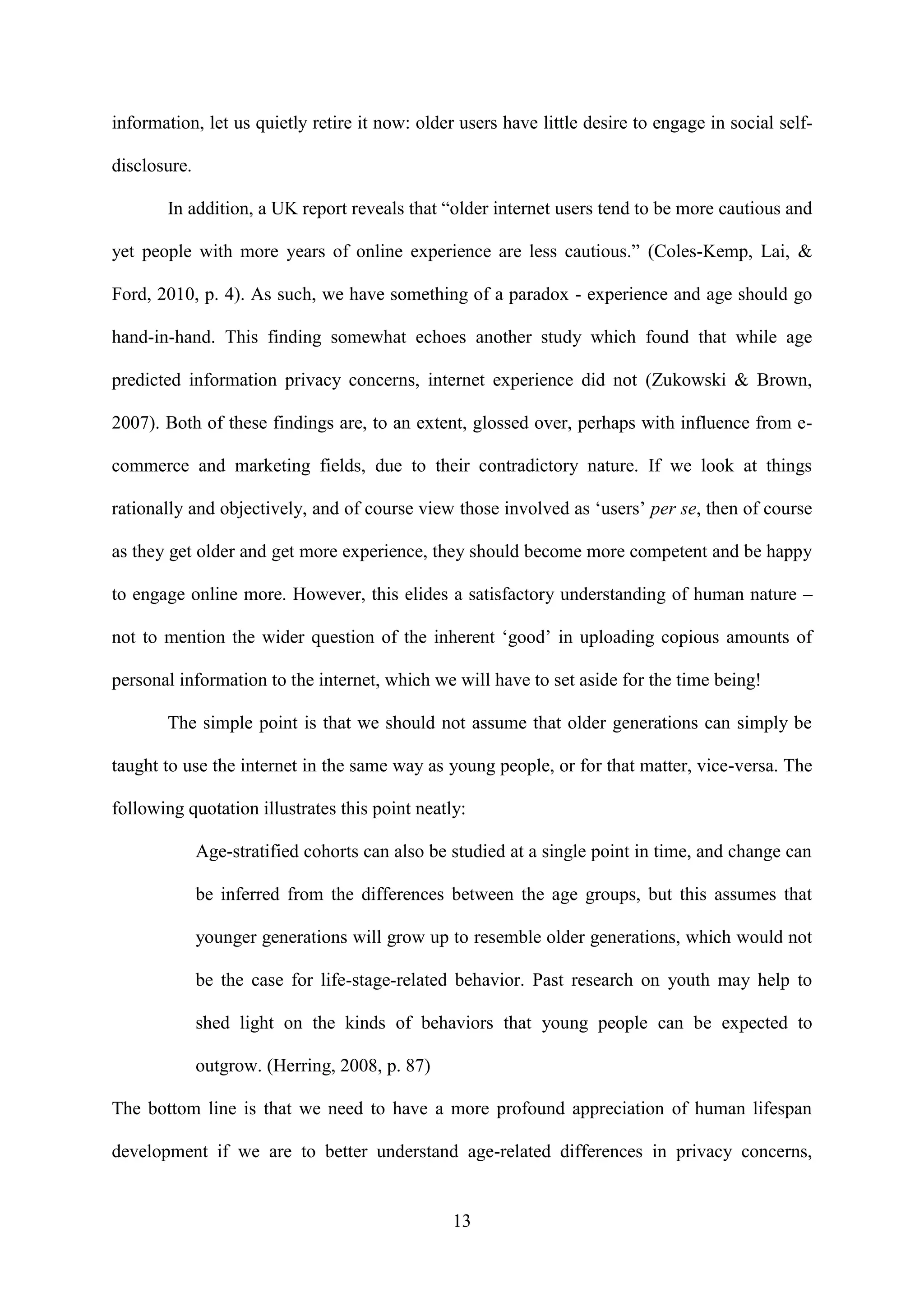 13
information, let us quietly retire it now: older users have little desire to engage in social self-
disclosure.
In addition, a UK report reveals that “older internet users tend to be more cautious and
yet people with more years of online experience are less cautious.” (Coles-Kemp, Lai, &
Ford, 2010, p. 4). As such, we have something of a paradox - experience and age should go
hand-in-hand. This finding somewhat echoes another study which found that while age
predicted information privacy concerns, internet experience did not (Zukowski & Brown,
2007). Both of these findings are, to an extent, glossed over, perhaps with influence from e-
commerce and marketing fields, due to their contradictory nature. If we look at things
rationally and objectively, and of course view those involved as ‘users’ per se, then of course
as they get older and get more experience, they should become more competent and be happy
to engage online more. However, this elides a satisfactory understanding of human nature –
not to mention the wider question of the inherent ‘good’ in uploading copious amounts of
personal information to the internet, which we will have to set aside for the time being!
The simple point is that we should not assume that older generations can simply be
taught to use the internet in the same way as young people, or for that matter, vice-versa. The
following quotation illustrates this point neatly:
Age-stratified cohorts can also be studied at a single point in time, and change can
be inferred from the differences between the age groups, but this assumes that
younger generations will grow up to resemble older generations, which would not
be the case for life-stage-related behavior. Past research on youth may help to
shed light on the kinds of behaviors that young people can be expected to
outgrow. (Herring, 2008, p. 87)
The bottom line is that we need to have a more profound appreciation of human lifespan
development if we are to better understand age-related differences in privacy concerns,
 