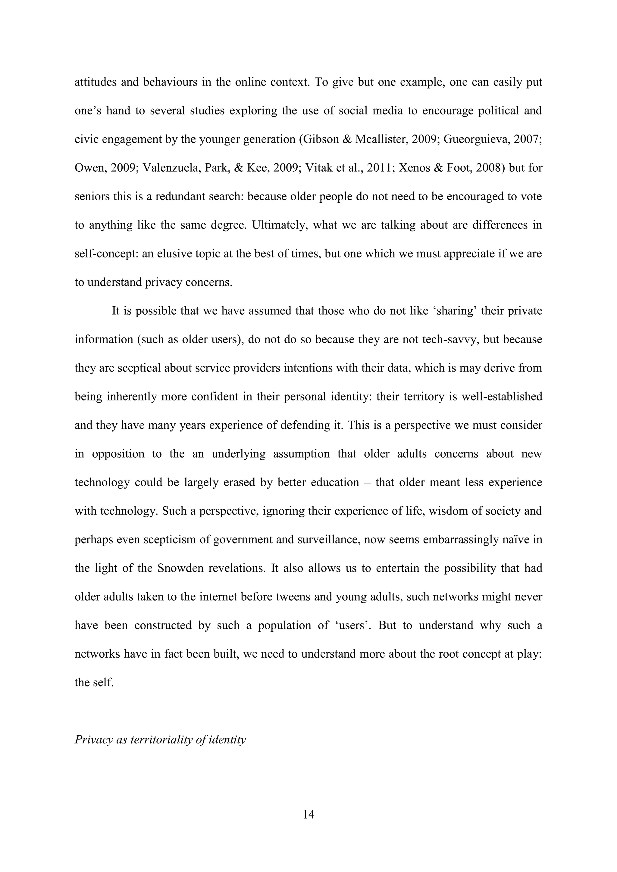 14
attitudes and behaviours in the online context. To give but one example, one can easily put
one’s hand to several studies exploring the use of social media to encourage political and
civic engagement by the younger generation (Gibson & Mcallister, 2009; Gueorguieva, 2007;
Owen, 2009; Valenzuela, Park, & Kee, 2009; Vitak et al., 2011; Xenos & Foot, 2008) but for
seniors this is a redundant search: because older people do not need to be encouraged to vote
to anything like the same degree. Ultimately, what we are talking about are differences in
self-concept: an elusive topic at the best of times, but one which we must appreciate if we are
to understand privacy concerns.
It is possible that we have assumed that those who do not like ‘sharing’ their private
information (such as older users), do not do so because they are not tech-savvy, but because
they are sceptical about service providers intentions with their data, which is may derive from
being inherently more confident in their personal identity: their territory is well-established
and they have many years experience of defending it. This is a perspective we must consider
in opposition to the an underlying assumption that older adults concerns about new
technology could be largely erased by better education – that older meant less experience
with technology. Such a perspective, ignoring their experience of life, wisdom of society and
perhaps even scepticism of government and surveillance, now seems embarrassingly naïve in
the light of the Snowden revelations. It also allows us to entertain the possibility that had
older adults taken to the internet before tweens and young adults, such networks might never
have been constructed by such a population of ‘users’. But to understand why such a
networks have in fact been built, we need to understand more about the root concept at play:
the self.
Privacy as territoriality of identity
 