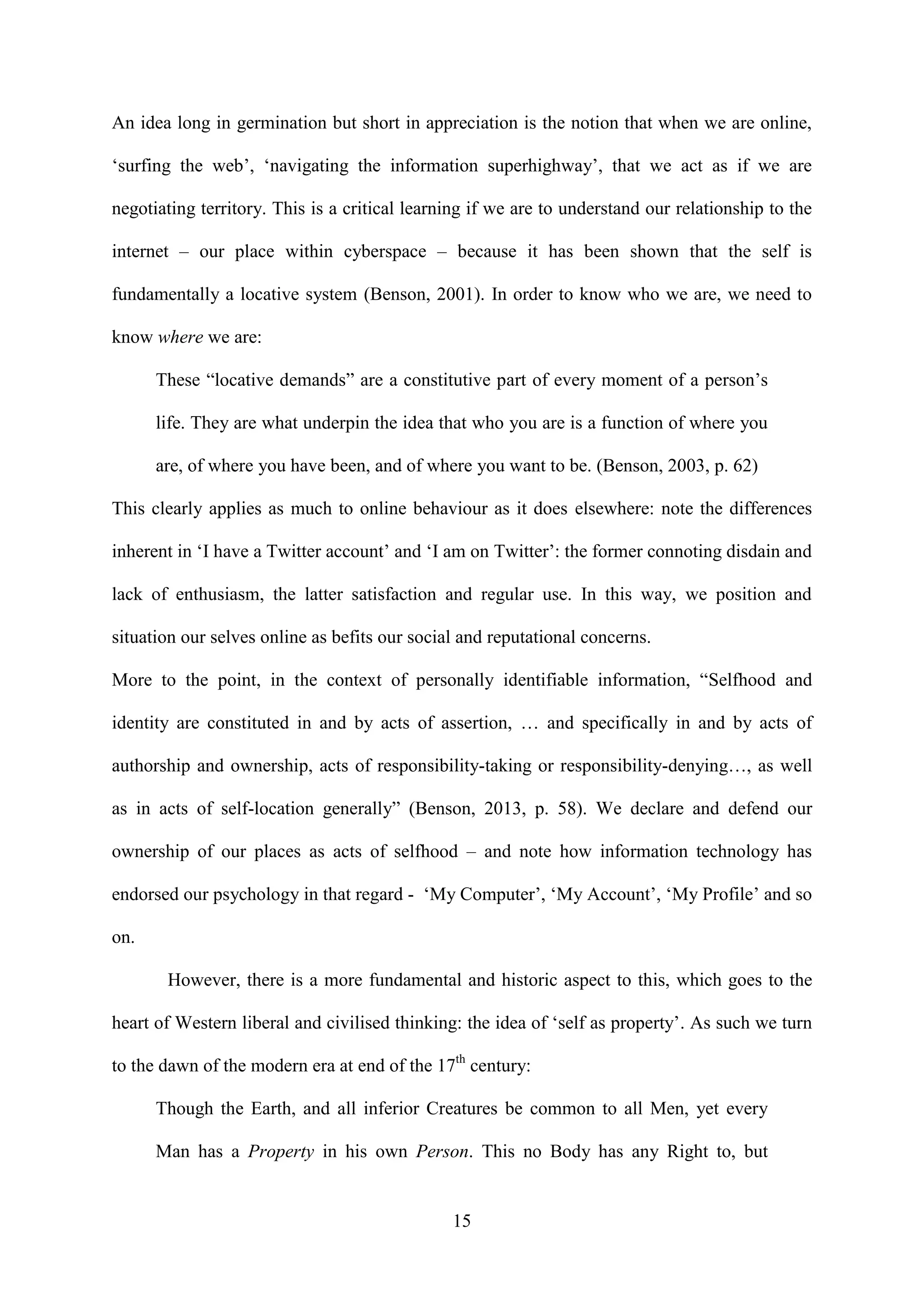 15
An idea long in germination but short in appreciation is the notion that when we are online,
‘surfing the web’, ‘navigating the information superhighway’, that we act as if we are
negotiating territory. This is a critical learning if we are to understand our relationship to the
internet – our place within cyberspace – because it has been shown that the self is
fundamentally a locative system (Benson, 2001). In order to know who we are, we need to
know where we are:
These “locative demands” are a constitutive part of every moment of a person’s
life. They are what underpin the idea that who you are is a function of where you
are, of where you have been, and of where you want to be. (Benson, 2003, p. 62)
This clearly applies as much to online behaviour as it does elsewhere: note the differences
inherent in ‘I have a Twitter account’ and ‘I am on Twitter’: the former connoting disdain and
lack of enthusiasm, the latter satisfaction and regular use. In this way, we position and
situation our selves online as befits our social and reputational concerns.
More to the point, in the context of personally identifiable information, “Selfhood and
identity are constituted in and by acts of assertion, … and specifically in and by acts of
authorship and ownership, acts of responsibility-taking or responsibility-denying…, as well
as in acts of self-location generally” (Benson, 2013, p. 58). We declare and defend our
ownership of our places as acts of selfhood – and note how information technology has
endorsed our psychology in that regard - ‘My Computer’, ‘My Account’, ‘My Profile’ and so
on.
However, there is a more fundamental and historic aspect to this, which goes to the
heart of Western liberal and civilised thinking: the idea of ‘self as property’. As such we turn
to the dawn of the modern era at end of the 17th
century:
Though the Earth, and all inferior Creatures be common to all Men, yet every
Man has a Property in his own Person. This no Body has any Right to, but
 