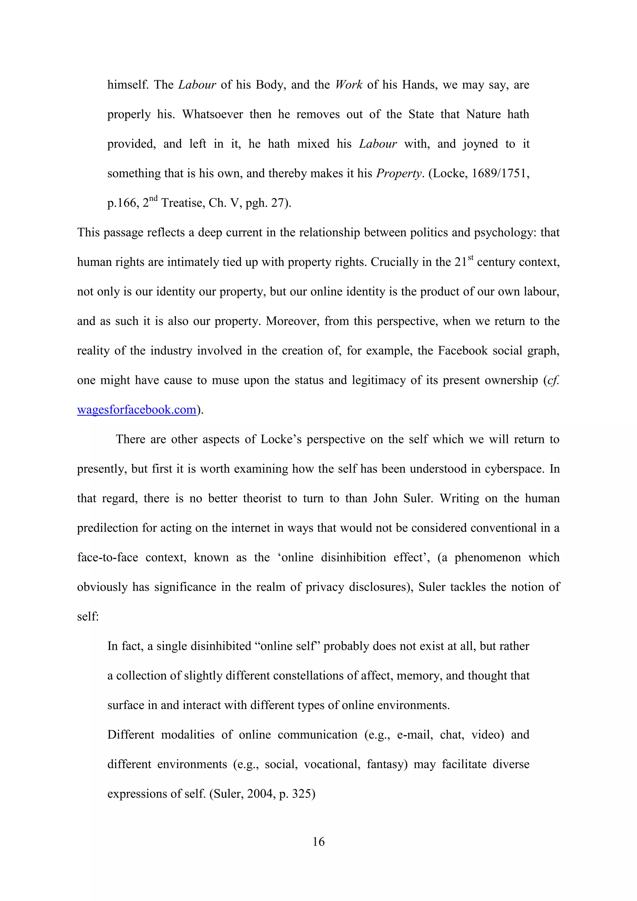 16
himself. The Labour of his Body, and the Work of his Hands, we may say, are
properly his. Whatsoever then he removes out of the State that Nature hath
provided, and left in it, he hath mixed his Labour with, and joyned to it
something that is his own, and thereby makes it his Property. (Locke, 1689/1751,
p.166, 2nd
Treatise, Ch. V, pgh. 27).
This passage reflects a deep current in the relationship between politics and psychology: that
human rights are intimately tied up with property rights. Crucially in the 21st
century context,
not only is our identity our property, but our online identity is the product of our own labour,
and as such it is also our property. Moreover, from this perspective, when we return to the
reality of the industry involved in the creation of, for example, the Facebook social graph,
one might have cause to muse upon the status and legitimacy of its present ownership (cf.
wagesforfacebook.com).
There are other aspects of Locke’s perspective on the self which we will return to
presently, but first it is worth examining how the self has been understood in cyberspace. In
that regard, there is no better theorist to turn to than John Suler. Writing on the human
predilection for acting on the internet in ways that would not be considered conventional in a
face-to-face context, known as the ‘online disinhibition effect’, (a phenomenon which
obviously has significance in the realm of privacy disclosures), Suler tackles the notion of
self:
In fact, a single disinhibited “online self” probably does not exist at all, but rather
a collection of slightly different constellations of affect, memory, and thought that
surface in and interact with different types of online environments.
Different modalities of online communication (e.g., e-mail, chat, video) and
different environments (e.g., social, vocational, fantasy) may facilitate diverse
expressions of self. (Suler, 2004, p. 325)
 