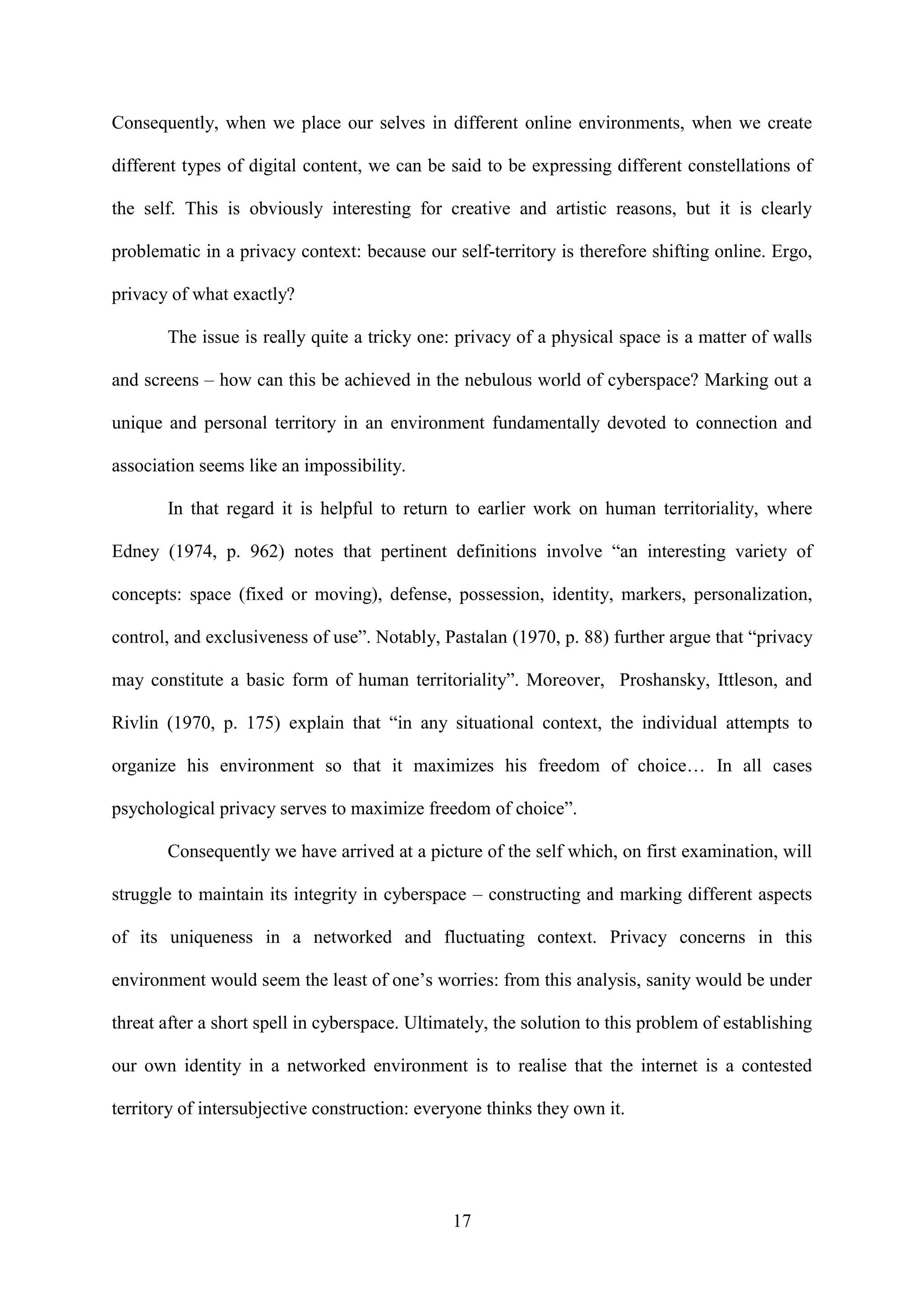 17
Consequently, when we place our selves in different online environments, when we create
different types of digital content, we can be said to be expressing different constellations of
the self. This is obviously interesting for creative and artistic reasons, but it is clearly
problematic in a privacy context: because our self-territory is therefore shifting online. Ergo,
privacy of what exactly?
The issue is really quite a tricky one: privacy of a physical space is a matter of walls
and screens – how can this be achieved in the nebulous world of cyberspace? Marking out a
unique and personal territory in an environment fundamentally devoted to connection and
association seems like an impossibility.
In that regard it is helpful to return to earlier work on human territoriality, where
Edney (1974, p. 962) notes that pertinent definitions involve “an interesting variety of
concepts: space (fixed or moving), defense, possession, identity, markers, personalization,
control, and exclusiveness of use”. Notably, Pastalan (1970, p. 88) further argue that “privacy
may constitute a basic form of human territoriality”. Moreover, Proshansky, Ittleson, and
Rivlin (1970, p. 175) explain that “in any situational context, the individual attempts to
organize his environment so that it maximizes his freedom of choice… In all cases
psychological privacy serves to maximize freedom of choice”.
Consequently we have arrived at a picture of the self which, on first examination, will
struggle to maintain its integrity in cyberspace – constructing and marking different aspects
of its uniqueness in a networked and fluctuating context. Privacy concerns in this
environment would seem the least of one’s worries: from this analysis, sanity would be under
threat after a short spell in cyberspace. Ultimately, the solution to this problem of establishing
our own identity in a networked environment is to realise that the internet is a contested
territory of intersubjective construction: everyone thinks they own it.
 