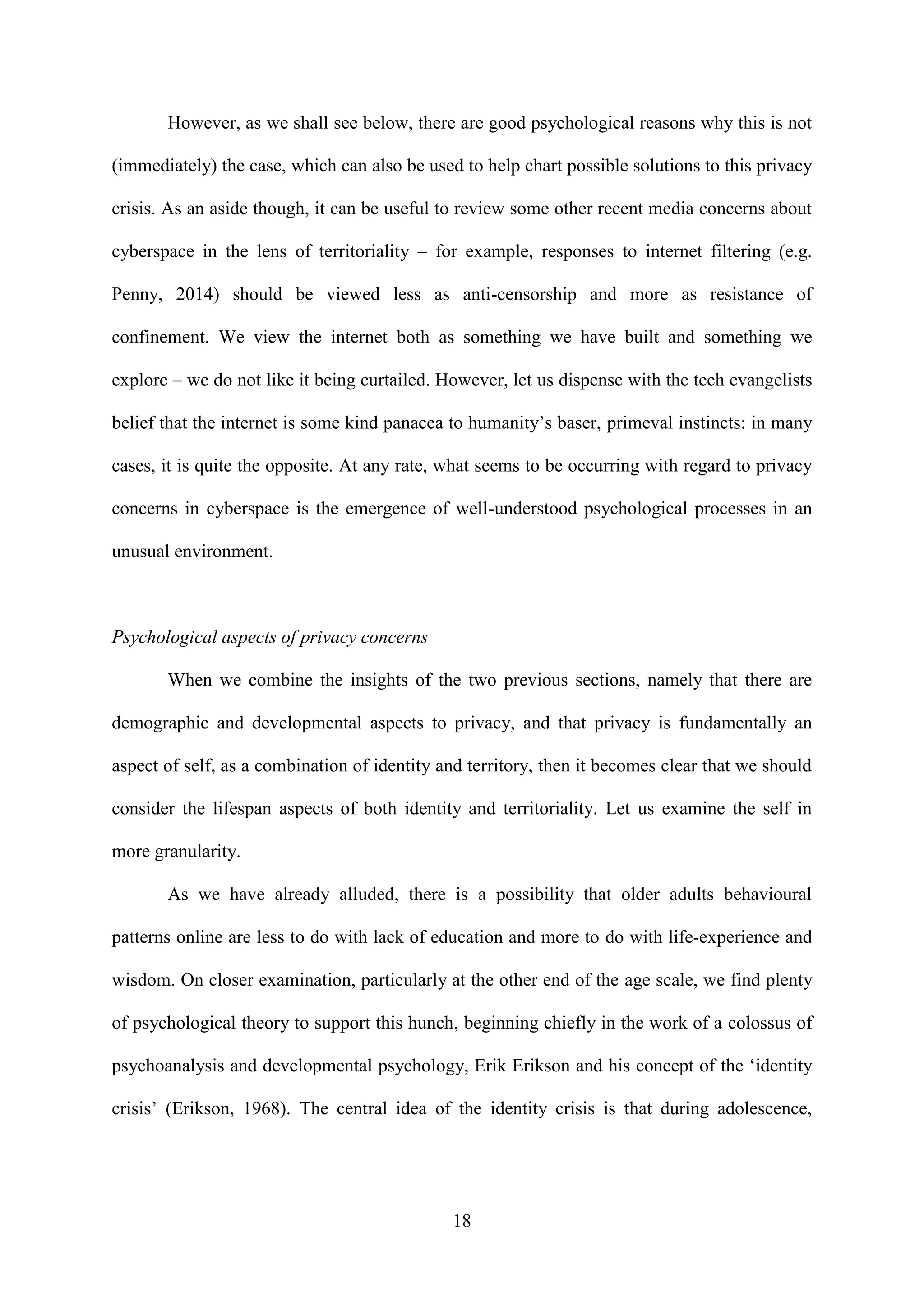 18
However, as we shall see below, there are good psychological reasons why this is not
(immediately) the case, which can also be used to help chart possible solutions to this privacy
crisis. As an aside though, it can be useful to review some other recent media concerns about
cyberspace in the lens of territoriality – for example, responses to internet filtering (e.g.
Penny, 2014) should be viewed less as anti-censorship and more as resistance of
confinement. We view the internet both as something we have built and something we
explore – we do not like it being curtailed. However, let us dispense with the tech evangelists
belief that the internet is some kind panacea to humanity’s baser, primeval instincts: in many
cases, it is quite the opposite. At any rate, what seems to be occurring with regard to privacy
concerns in cyberspace is the emergence of well-understood psychological processes in an
unusual environment.
Psychological aspects of privacy concerns
When we combine the insights of the two previous sections, namely that there are
demographic and developmental aspects to privacy, and that privacy is fundamentally an
aspect of self, as a combination of identity and territory, then it becomes clear that we should
consider the lifespan aspects of both identity and territoriality. Let us examine the self in
more granularity.
As we have already alluded, there is a possibility that older adults behavioural
patterns online are less to do with lack of education and more to do with life-experience and
wisdom. On closer examination, particularly at the other end of the age scale, we find plenty
of psychological theory to support this hunch, beginning chiefly in the work of a colossus of
psychoanalysis and developmental psychology, Erik Erikson and his concept of the ‘identity
crisis’ (Erikson, 1968). The central idea of the identity crisis is that during adolescence,
 