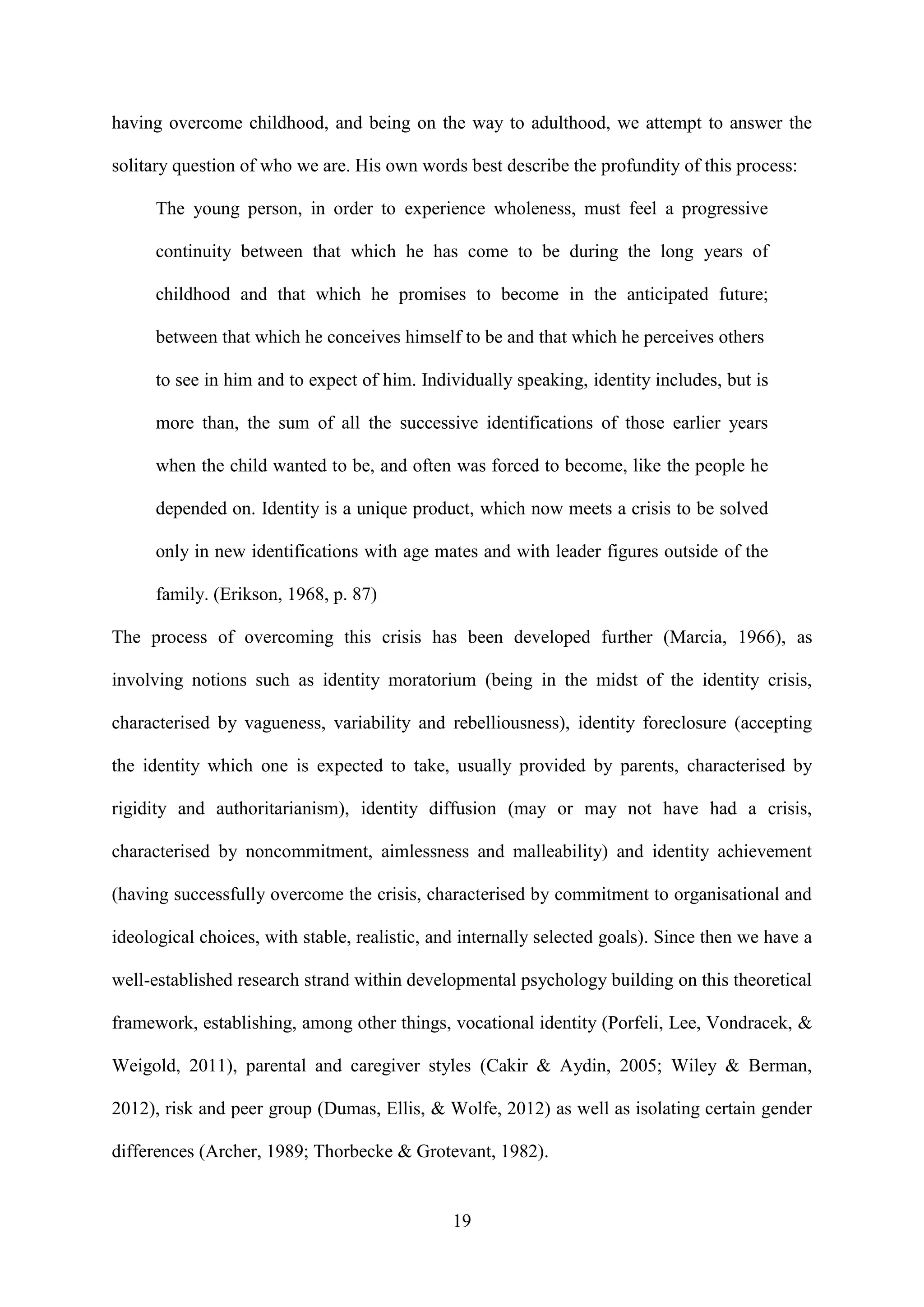 19
having overcome childhood, and being on the way to adulthood, we attempt to answer the
solitary question of who we are. His own words best describe the profundity of this process:
The young person, in order to experience wholeness, must feel a progressive
continuity between that which he has come to be during the long years of
childhood and that which he promises to become in the anticipated future;
between that which he conceives himself to be and that which he perceives others
to see in him and to expect of him. Individually speaking, identity includes, but is
more than, the sum of all the successive identifications of those earlier years
when the child wanted to be, and often was forced to become, like the people he
depended on. Identity is a unique product, which now meets a crisis to be solved
only in new identifications with age mates and with leader figures outside of the
family. (Erikson, 1968, p. 87)
The process of overcoming this crisis has been developed further (Marcia, 1966), as
involving notions such as identity moratorium (being in the midst of the identity crisis,
characterised by vagueness, variability and rebelliousness), identity foreclosure (accepting
the identity which one is expected to take, usually provided by parents, characterised by
rigidity and authoritarianism), identity diffusion (may or may not have had a crisis,
characterised by noncommitment, aimlessness and malleability) and identity achievement
(having successfully overcome the crisis, characterised by commitment to organisational and
ideological choices, with stable, realistic, and internally selected goals). Since then we have a
well-established research strand within developmental psychology building on this theoretical
framework, establishing, among other things, vocational identity (Porfeli, Lee, Vondracek, &
Weigold, 2011), parental and caregiver styles (Cakir & Aydin, 2005; Wiley & Berman,
2012), risk and peer group (Dumas, Ellis, & Wolfe, 2012) as well as isolating certain gender
differences (Archer, 1989; Thorbecke & Grotevant, 1982).
 