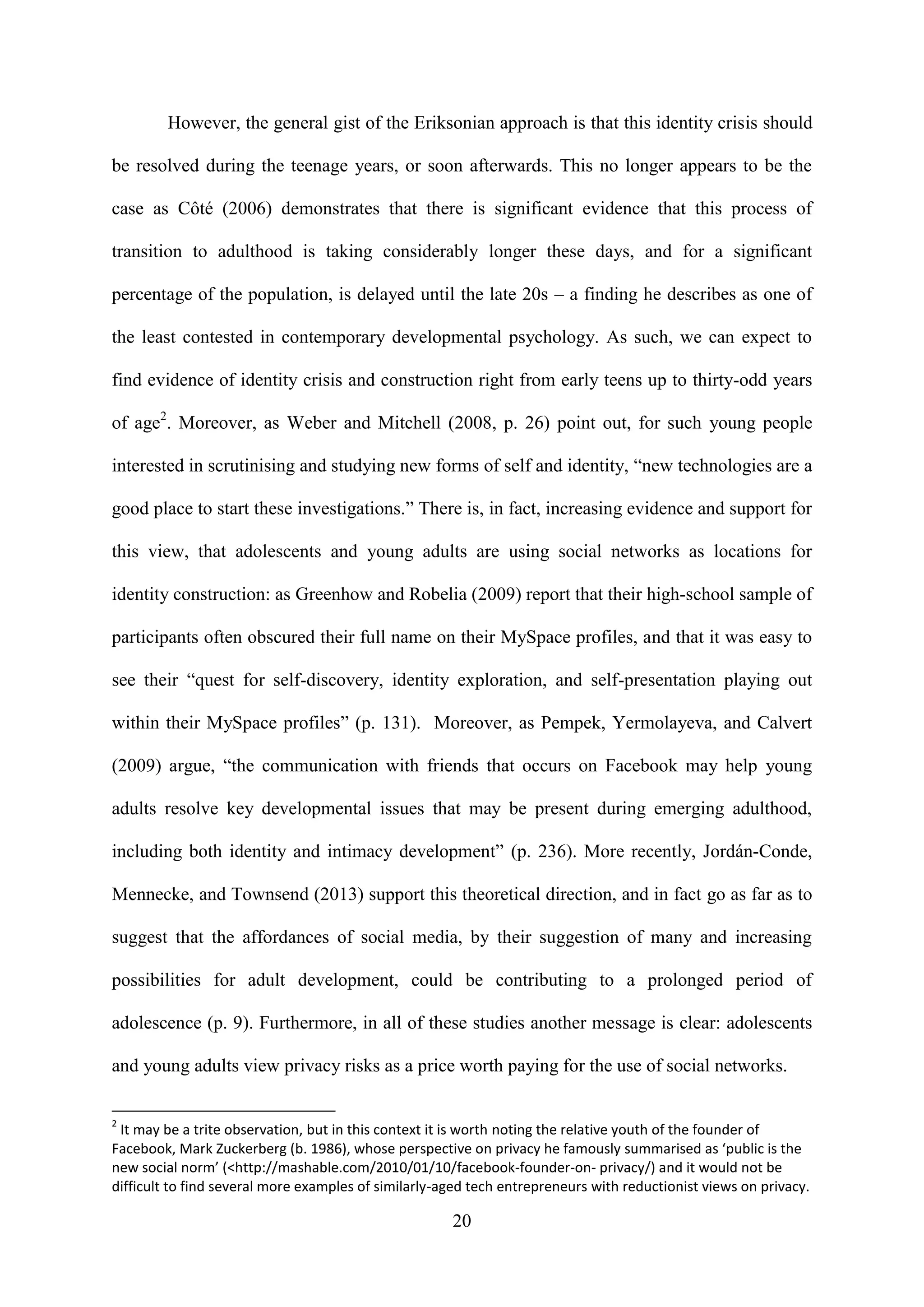 20
However, the general gist of the Eriksonian approach is that this identity crisis should
be resolved during the teenage years, or soon afterwards. This no longer appears to be the
case as Côté (2006) demonstrates that there is significant evidence that this process of
transition to adulthood is taking considerably longer these days, and for a significant
percentage of the population, is delayed until the late 20s – a finding he describes as one of
the least contested in contemporary developmental psychology. As such, we can expect to
find evidence of identity crisis and construction right from early teens up to thirty-odd years
of age2
. Moreover, as Weber and Mitchell (2008, p. 26) point out, for such young people
interested in scrutinising and studying new forms of self and identity, “new technologies are a
good place to start these investigations.” There is, in fact, increasing evidence and support for
this view, that adolescents and young adults are using social networks as locations for
identity construction: as Greenhow and Robelia (2009) report that their high-school sample of
participants often obscured their full name on their MySpace profiles, and that it was easy to
see their “quest for self-discovery, identity exploration, and self-presentation playing out
within their MySpace profiles” (p. 131). Moreover, as Pempek, Yermolayeva, and Calvert
(2009) argue, “the communication with friends that occurs on Facebook may help young
adults resolve key developmental issues that may be present during emerging adulthood,
including both identity and intimacy development” (p. 236). More recently, Jordán-Conde,
Mennecke, and Townsend (2013) support this theoretical direction, and in fact go as far as to
suggest that the affordances of social media, by their suggestion of many and increasing
possibilities for adult development, could be contributing to a prolonged period of
adolescence (p. 9). Furthermore, in all of these studies another message is clear: adolescents
and young adults view privacy risks as a price worth paying for the use of social networks.
2
It may be a trite observation, but in this context it is worth noting the relative youth of the founder of
Facebook, Mark Zuckerberg (b. 1986), whose perspective on privacy he famously summarised as ‘public is the
new social norm’ (<http://mashable.com/2010/01/10/facebook-founder-on- privacy/) and it would not be
difficult to find several more examples of similarly-aged tech entrepreneurs with reductionist views on privacy.
 