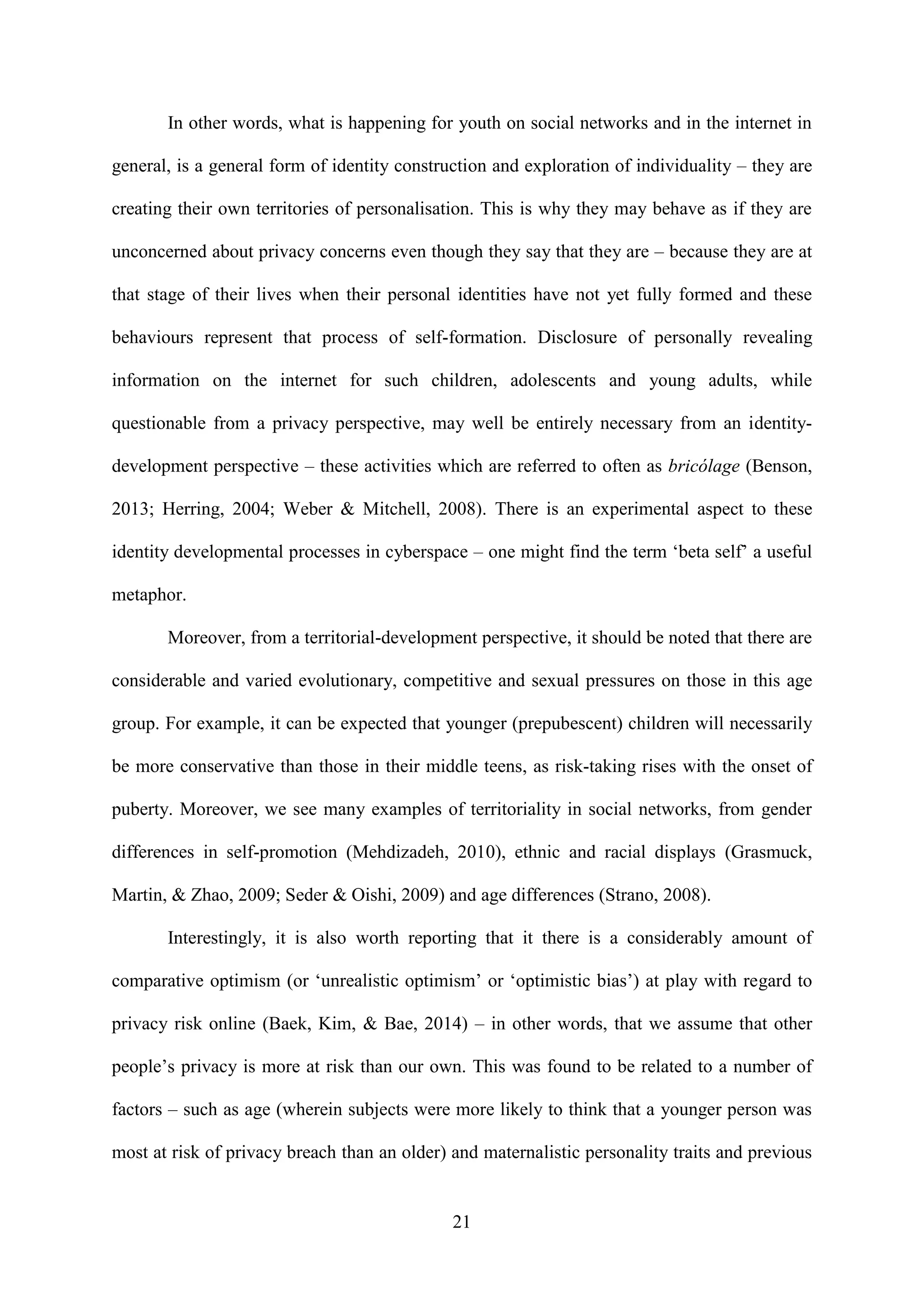 21
In other words, what is happening for youth on social networks and in the internet in
general, is a general form of identity construction and exploration of individuality – they are
creating their own territories of personalisation. This is why they may behave as if they are
unconcerned about privacy concerns even though they say that they are – because they are at
that stage of their lives when their personal identities have not yet fully formed and these
behaviours represent that process of self-formation. Disclosure of personally revealing
information on the internet for such children, adolescents and young adults, while
questionable from a privacy perspective, may well be entirely necessary from an identity-
development perspective – these activities which are referred to often as bricólage (Benson,
2013; Herring, 2004; Weber & Mitchell, 2008). There is an experimental aspect to these
identity developmental processes in cyberspace – one might find the term ‘beta self’ a useful
metaphor.
Moreover, from a territorial-development perspective, it should be noted that there are
considerable and varied evolutionary, competitive and sexual pressures on those in this age
group. For example, it can be expected that younger (prepubescent) children will necessarily
be more conservative than those in their middle teens, as risk-taking rises with the onset of
puberty. Moreover, we see many examples of territoriality in social networks, from gender
differences in self-promotion (Mehdizadeh, 2010), ethnic and racial displays (Grasmuck,
Martin, & Zhao, 2009; Seder & Oishi, 2009) and age differences (Strano, 2008).
Interestingly, it is also worth reporting that it there is a considerably amount of
comparative optimism (or ‘unrealistic optimism’ or ‘optimistic bias’) at play with regard to
privacy risk online (Baek, Kim, & Bae, 2014) – in other words, that we assume that other
people’s privacy is more at risk than our own. This was found to be related to a number of
factors – such as age (wherein subjects were more likely to think that a younger person was
most at risk of privacy breach than an older) and maternalistic personality traits and previous
 