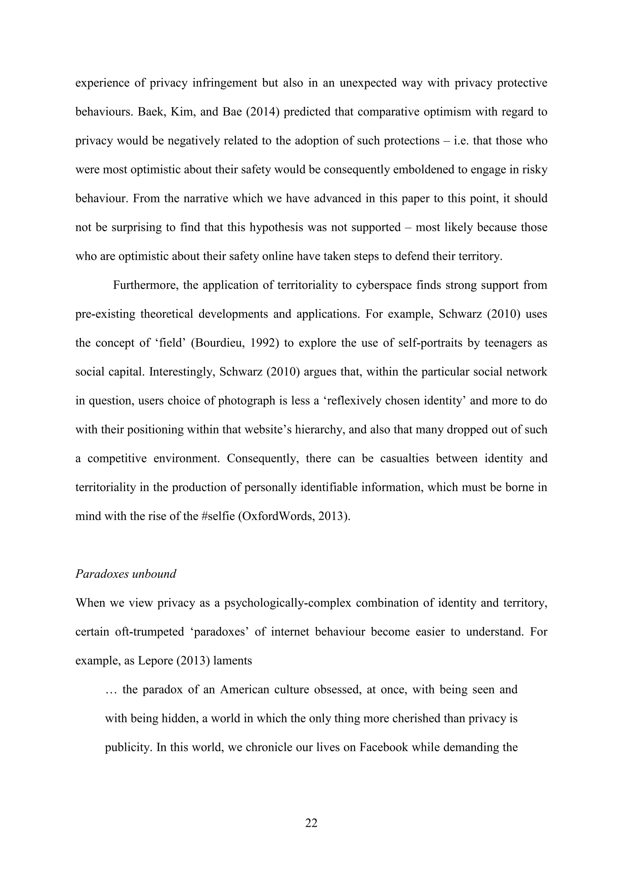 22
experience of privacy infringement but also in an unexpected way with privacy protective
behaviours. Baek, Kim, and Bae (2014) predicted that comparative optimism with regard to
privacy would be negatively related to the adoption of such protections – i.e. that those who
were most optimistic about their safety would be consequently emboldened to engage in risky
behaviour. From the narrative which we have advanced in this paper to this point, it should
not be surprising to find that this hypothesis was not supported – most likely because those
who are optimistic about their safety online have taken steps to defend their territory.
Furthermore, the application of territoriality to cyberspace finds strong support from
pre-existing theoretical developments and applications. For example, Schwarz (2010) uses
the concept of ‘field’ (Bourdieu, 1992) to explore the use of self-portraits by teenagers as
social capital. Interestingly, Schwarz (2010) argues that, within the particular social network
in question, users choice of photograph is less a ‘reflexively chosen identity’ and more to do
with their positioning within that website’s hierarchy, and also that many dropped out of such
a competitive environment. Consequently, there can be casualties between identity and
territoriality in the production of personally identifiable information, which must be borne in
mind with the rise of the #selfie (OxfordWords, 2013).
Paradoxes unbound
When we view privacy as a psychologically-complex combination of identity and territory,
certain oft-trumpeted ‘paradoxes’ of internet behaviour become easier to understand. For
example, as Lepore (2013) laments
… the paradox of an American culture obsessed, at once, with being seen and
with being hidden, a world in which the only thing more cherished than privacy is
publicity. In this world, we chronicle our lives on Facebook while demanding the
 