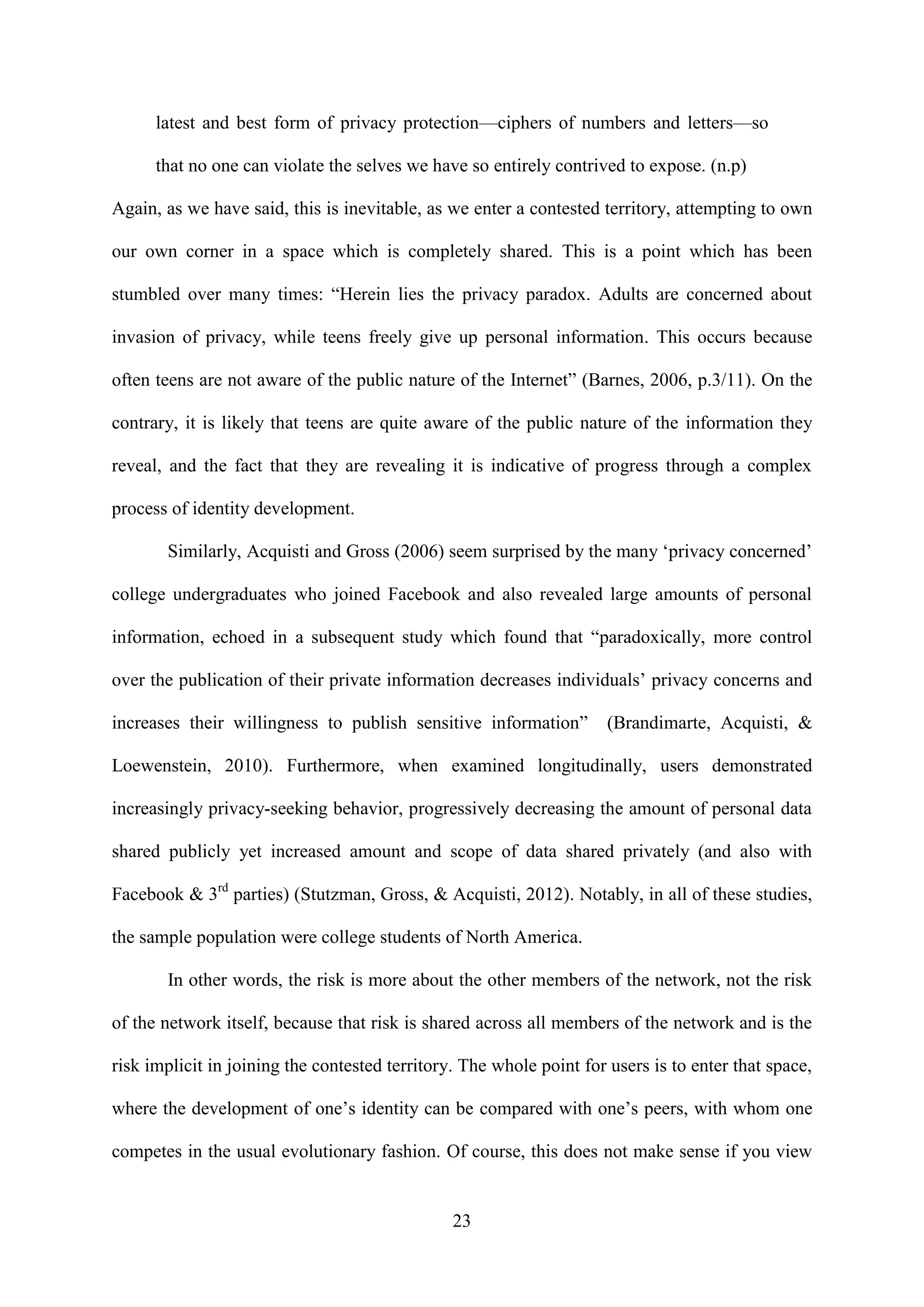 23
latest and best form of privacy protection—ciphers of numbers and letters—so
that no one can violate the selves we have so entirely contrived to expose. (n.p)
Again, as we have said, this is inevitable, as we enter a contested territory, attempting to own
our own corner in a space which is completely shared. This is a point which has been
stumbled over many times: “Herein lies the privacy paradox. Adults are concerned about
invasion of privacy, while teens freely give up personal information. This occurs because
often teens are not aware of the public nature of the Internet” (Barnes, 2006, p.3/11). On the
contrary, it is likely that teens are quite aware of the public nature of the information they
reveal, and the fact that they are revealing it is indicative of progress through a complex
process of identity development.
Similarly, Acquisti and Gross (2006) seem surprised by the many ‘privacy concerned’
college undergraduates who joined Facebook and also revealed large amounts of personal
information, echoed in a subsequent study which found that “paradoxically, more control
over the publication of their private information decreases individuals’ privacy concerns and
increases their willingness to publish sensitive information” (Brandimarte, Acquisti, &
Loewenstein, 2010). Furthermore, when examined longitudinally, users demonstrated
increasingly privacy-seeking behavior, progressively decreasing the amount of personal data
shared publicly yet increased amount and scope of data shared privately (and also with
Facebook & 3rd
parties) (Stutzman, Gross, & Acquisti, 2012). Notably, in all of these studies,
the sample population were college students of North America.
In other words, the risk is more about the other members of the network, not the risk
of the network itself, because that risk is shared across all members of the network and is the
risk implicit in joining the contested territory. The whole point for users is to enter that space,
where the development of one’s identity can be compared with one’s peers, with whom one
competes in the usual evolutionary fashion. Of course, this does not make sense if you view
 