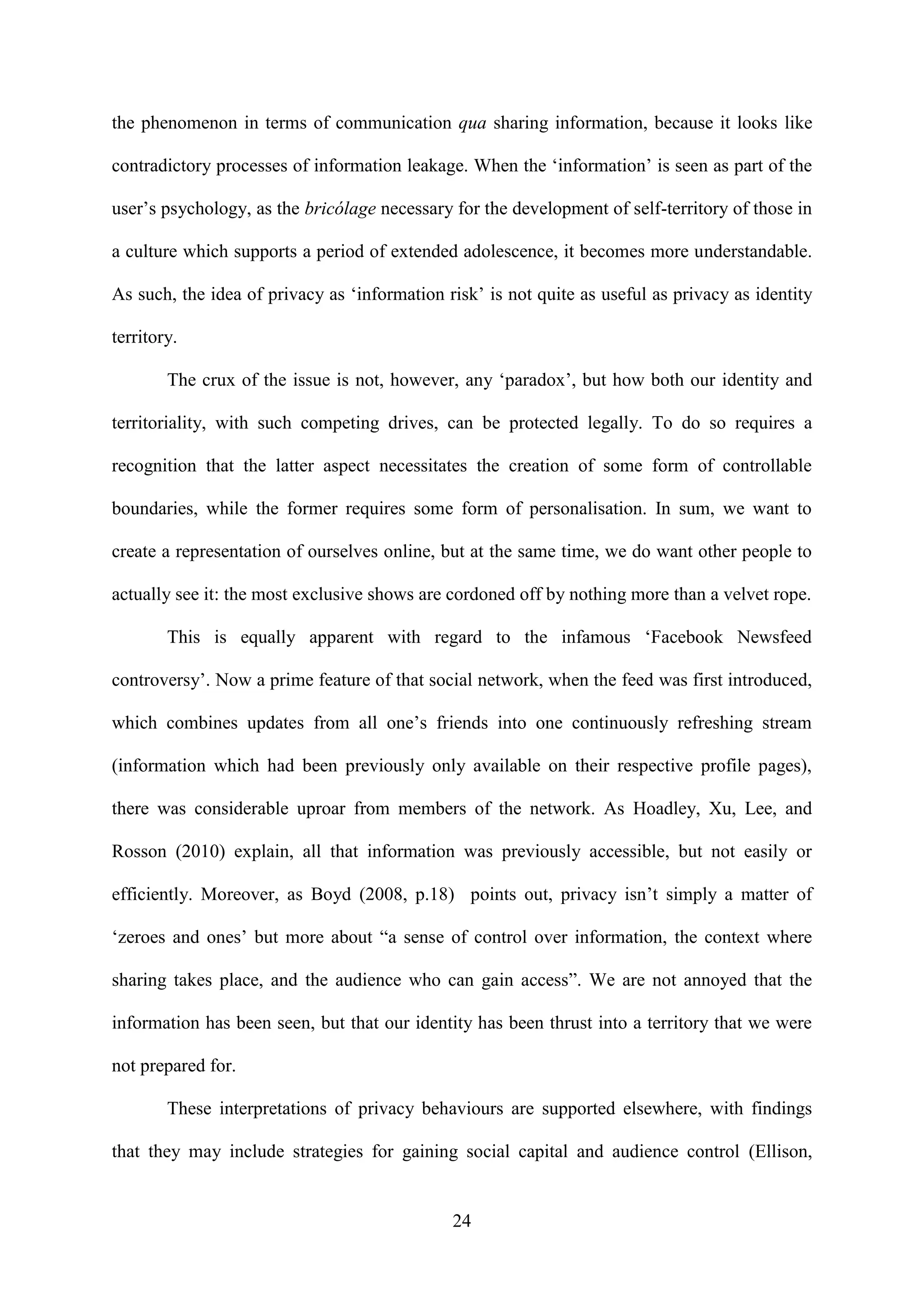 24
the phenomenon in terms of communication qua sharing information, because it looks like
contradictory processes of information leakage. When the ‘information’ is seen as part of the
user’s psychology, as the bricólage necessary for the development of self-territory of those in
a culture which supports a period of extended adolescence, it becomes more understandable.
As such, the idea of privacy as ‘information risk’ is not quite as useful as privacy as identity
territory.
The crux of the issue is not, however, any ‘paradox’, but how both our identity and
territoriality, with such competing drives, can be protected legally. To do so requires a
recognition that the latter aspect necessitates the creation of some form of controllable
boundaries, while the former requires some form of personalisation. In sum, we want to
create a representation of ourselves online, but at the same time, we do want other people to
actually see it: the most exclusive shows are cordoned off by nothing more than a velvet rope.
This is equally apparent with regard to the infamous ‘Facebook Newsfeed
controversy’. Now a prime feature of that social network, when the feed was first introduced,
which combines updates from all one’s friends into one continuously refreshing stream
(information which had been previously only available on their respective profile pages),
there was considerable uproar from members of the network. As Hoadley, Xu, Lee, and
Rosson (2010) explain, all that information was previously accessible, but not easily or
efficiently. Moreover, as Boyd (2008, p.18) points out, privacy isn’t simply a matter of
‘zeroes and ones’ but more about “a sense of control over information, the context where
sharing takes place, and the audience who can gain access”. We are not annoyed that the
information has been seen, but that our identity has been thrust into a territory that we were
not prepared for.
These interpretations of privacy behaviours are supported elsewhere, with findings
that they may include strategies for gaining social capital and audience control (Ellison,
 