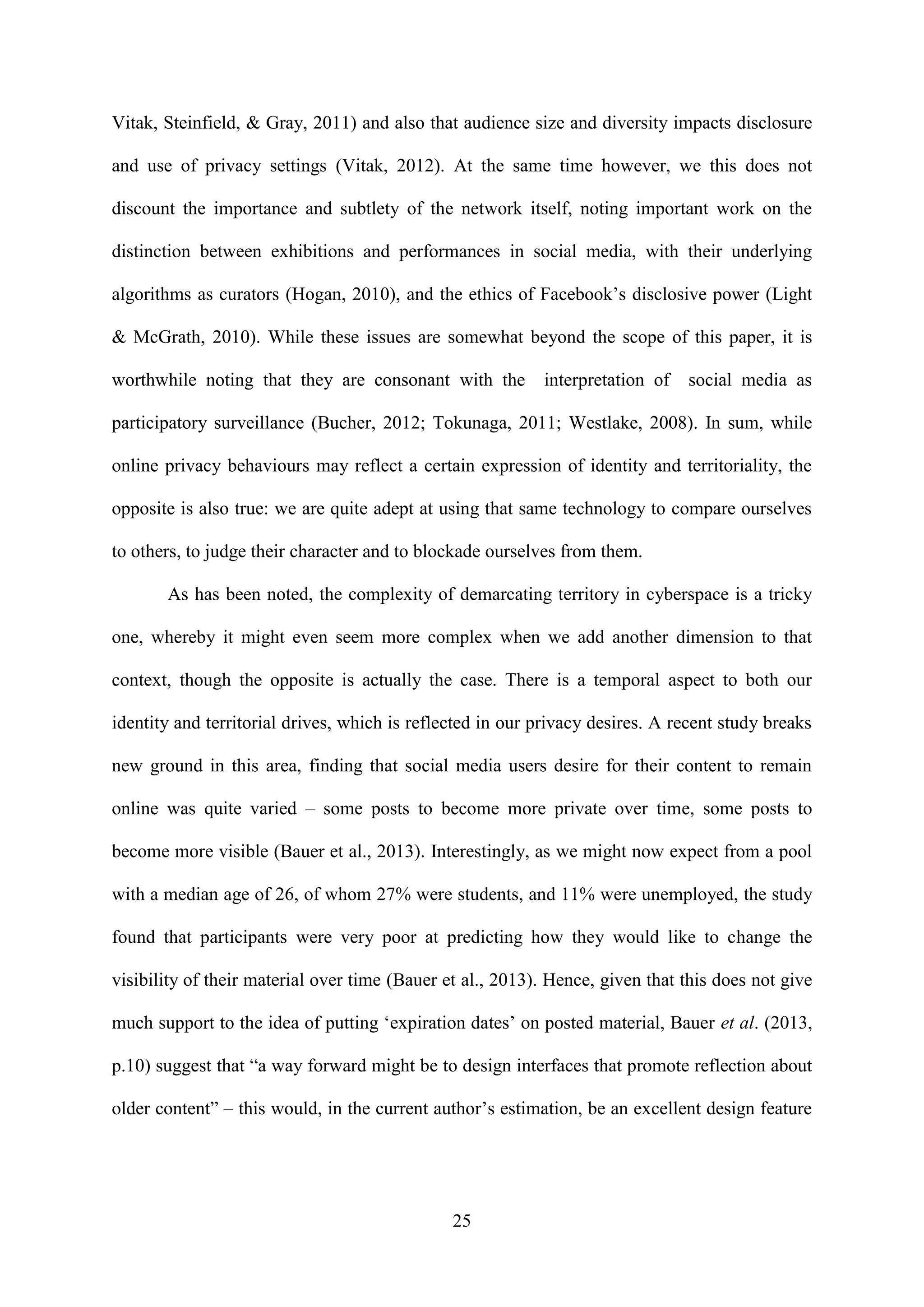25
Vitak, Steinfield, & Gray, 2011) and also that audience size and diversity impacts disclosure
and use of privacy settings (Vitak, 2012). At the same time however, we this does not
discount the importance and subtlety of the network itself, noting important work on the
distinction between exhibitions and performances in social media, with their underlying
algorithms as curators (Hogan, 2010), and the ethics of Facebook’s disclosive power (Light
& McGrath, 2010). While these issues are somewhat beyond the scope of this paper, it is
worthwhile noting that they are consonant with the interpretation of social media as
participatory surveillance (Bucher, 2012; Tokunaga, 2011; Westlake, 2008). In sum, while
online privacy behaviours may reflect a certain expression of identity and territoriality, the
opposite is also true: we are quite adept at using that same technology to compare ourselves
to others, to judge their character and to blockade ourselves from them.
As has been noted, the complexity of demarcating territory in cyberspace is a tricky
one, whereby it might even seem more complex when we add another dimension to that
context, though the opposite is actually the case. There is a temporal aspect to both our
identity and territorial drives, which is reflected in our privacy desires. A recent study breaks
new ground in this area, finding that social media users desire for their content to remain
online was quite varied – some posts to become more private over time, some posts to
become more visible (Bauer et al., 2013). Interestingly, as we might now expect from a pool
with a median age of 26, of whom 27% were students, and 11% were unemployed, the study
found that participants were very poor at predicting how they would like to change the
visibility of their material over time (Bauer et al., 2013). Hence, given that this does not give
much support to the idea of putting ‘expiration dates’ on posted material, Bauer et al. (2013,
p.10) suggest that “a way forward might be to design interfaces that promote reflection about
older content” – this would, in the current author’s estimation, be an excellent design feature
 