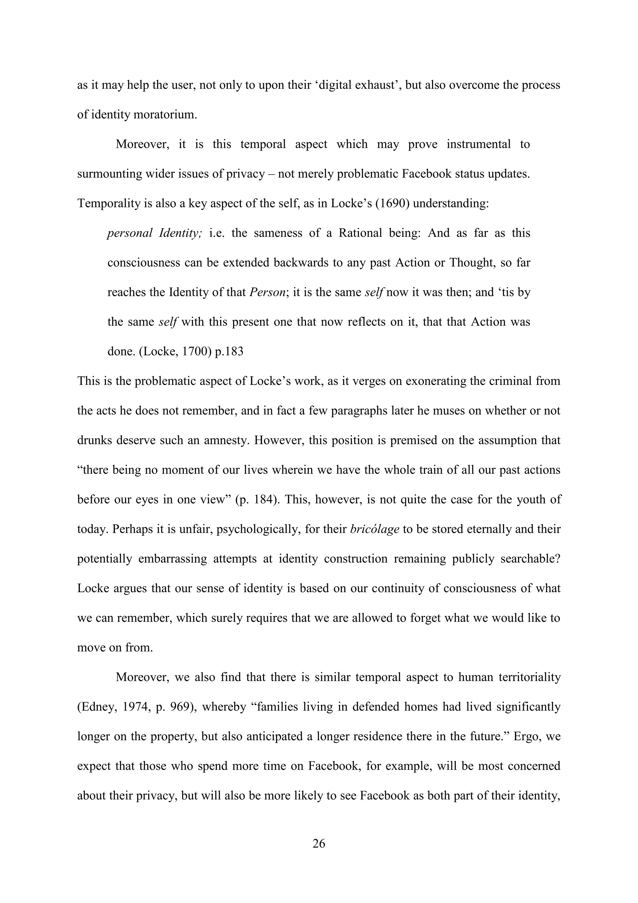 26
as it may help the user, not only to upon their ‘digital exhaust’, but also overcome the process
of identity moratorium.
Moreover, it is this temporal aspect which may prove instrumental to
surmounting wider issues of privacy – not merely problematic Facebook status updates.
Temporality is also a key aspect of the self, as in Locke’s (1690) understanding:
personal Identity; i.e. the sameness of a Rational being: And as far as this
consciousness can be extended backwards to any past Action or Thought, so far
reaches the Identity of that Person; it is the same self now it was then; and ‘tis by
the same self with this present one that now reflects on it, that that Action was
done. (Locke, 1700) p.183
This is the problematic aspect of Locke’s work, as it verges on exonerating the criminal from
the acts he does not remember, and in fact a few paragraphs later he muses on whether or not
drunks deserve such an amnesty. However, this position is premised on the assumption that
“there being no moment of our lives wherein we have the whole train of all our past actions
before our eyes in one view” (p. 184). This, however, is not quite the case for the youth of
today. Perhaps it is unfair, psychologically, for their bricólage to be stored eternally and their
potentially embarrassing attempts at identity construction remaining publicly searchable?
Locke argues that our sense of identity is based on our continuity of consciousness of what
we can remember, which surely requires that we are allowed to forget what we would like to
move on from.
Moreover, we also find that there is similar temporal aspect to human territoriality
(Edney, 1974, p. 969), whereby “families living in defended homes had lived significantly
longer on the property, but also anticipated a longer residence there in the future.” Ergo, we
expect that those who spend more time on Facebook, for example, will be most concerned
about their privacy, but will also be more likely to see Facebook as both part of their identity,
 