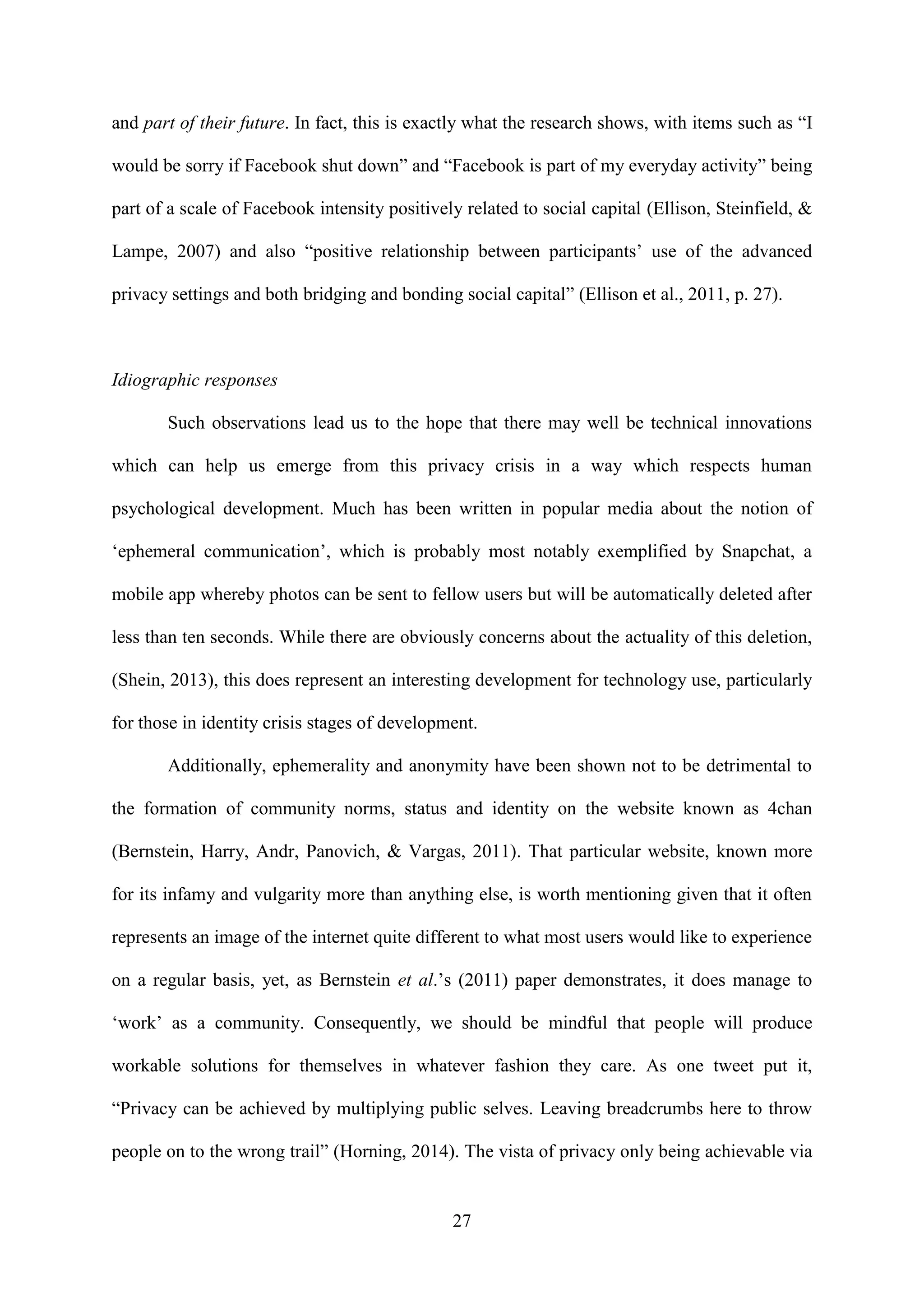 27
and part of their future. In fact, this is exactly what the research shows, with items such as “I
would be sorry if Facebook shut down” and “Facebook is part of my everyday activity” being
part of a scale of Facebook intensity positively related to social capital (Ellison, Steinfield, &
Lampe, 2007) and also “positive relationship between participants’ use of the advanced
privacy settings and both bridging and bonding social capital” (Ellison et al., 2011, p. 27).
Idiographic responses
Such observations lead us to the hope that there may well be technical innovations
which can help us emerge from this privacy crisis in a way which respects human
psychological development. Much has been written in popular media about the notion of
‘ephemeral communication’, which is probably most notably exemplified by Snapchat, a
mobile app whereby photos can be sent to fellow users but will be automatically deleted after
less than ten seconds. While there are obviously concerns about the actuality of this deletion,
(Shein, 2013), this does represent an interesting development for technology use, particularly
for those in identity crisis stages of development.
Additionally, ephemerality and anonymity have been shown not to be detrimental to
the formation of community norms, status and identity on the website known as 4chan
(Bernstein, Harry, Andr, Panovich, & Vargas, 2011). That particular website, known more
for its infamy and vulgarity more than anything else, is worth mentioning given that it often
represents an image of the internet quite different to what most users would like to experience
on a regular basis, yet, as Bernstein et al.’s (2011) paper demonstrates, it does manage to
‘work’ as a community. Consequently, we should be mindful that people will produce
workable solutions for themselves in whatever fashion they care. As one tweet put it,
“Privacy can be achieved by multiplying public selves. Leaving breadcrumbs here to throw
people on to the wrong trail” (Horning, 2014). The vista of privacy only being achievable via
 