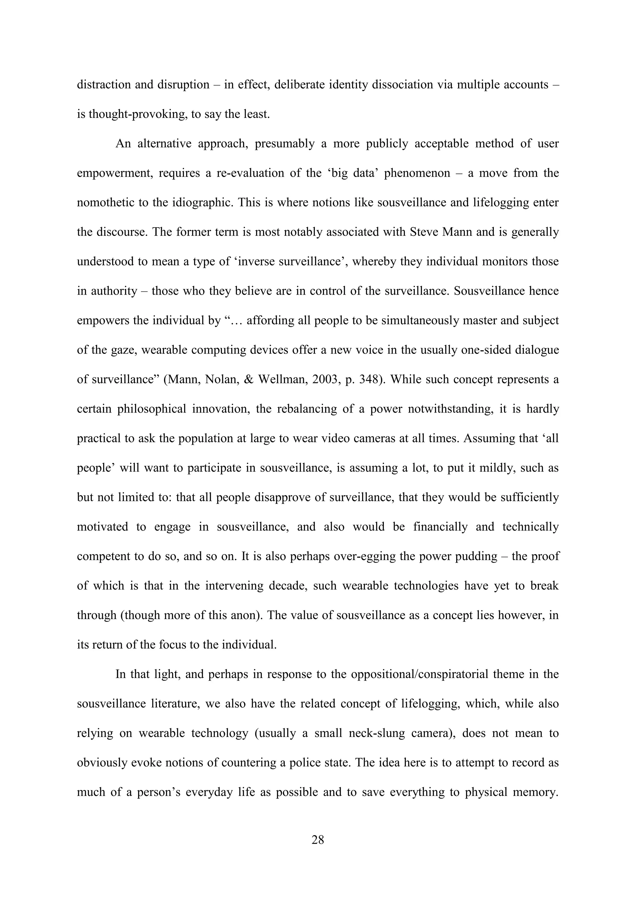 28
distraction and disruption – in effect, deliberate identity dissociation via multiple accounts –
is thought-provoking, to say the least.
An alternative approach, presumably a more publicly acceptable method of user
empowerment, requires a re-evaluation of the ‘big data’ phenomenon – a move from the
nomothetic to the idiographic. This is where notions like sousveillance and lifelogging enter
the discourse. The former term is most notably associated with Steve Mann and is generally
understood to mean a type of ‘inverse surveillance’, whereby they individual monitors those
in authority – those who they believe are in control of the surveillance. Sousveillance hence
empowers the individual by “… affording all people to be simultaneously master and subject
of the gaze, wearable computing devices offer a new voice in the usually one-sided dialogue
of surveillance” (Mann, Nolan, & Wellman, 2003, p. 348). While such concept represents a
certain philosophical innovation, the rebalancing of a power notwithstanding, it is hardly
practical to ask the population at large to wear video cameras at all times. Assuming that ‘all
people’ will want to participate in sousveillance, is assuming a lot, to put it mildly, such as
but not limited to: that all people disapprove of surveillance, that they would be sufficiently
motivated to engage in sousveillance, and also would be financially and technically
competent to do so, and so on. It is also perhaps over-egging the power pudding – the proof
of which is that in the intervening decade, such wearable technologies have yet to break
through (though more of this anon). The value of sousveillance as a concept lies however, in
its return of the focus to the individual.
In that light, and perhaps in response to the oppositional/conspiratorial theme in the
sousveillance literature, we also have the related concept of lifelogging, which, while also
relying on wearable technology (usually a small neck-slung camera), does not mean to
obviously evoke notions of countering a police state. The idea here is to attempt to record as
much of a person’s everyday life as possible and to save everything to physical memory.
 