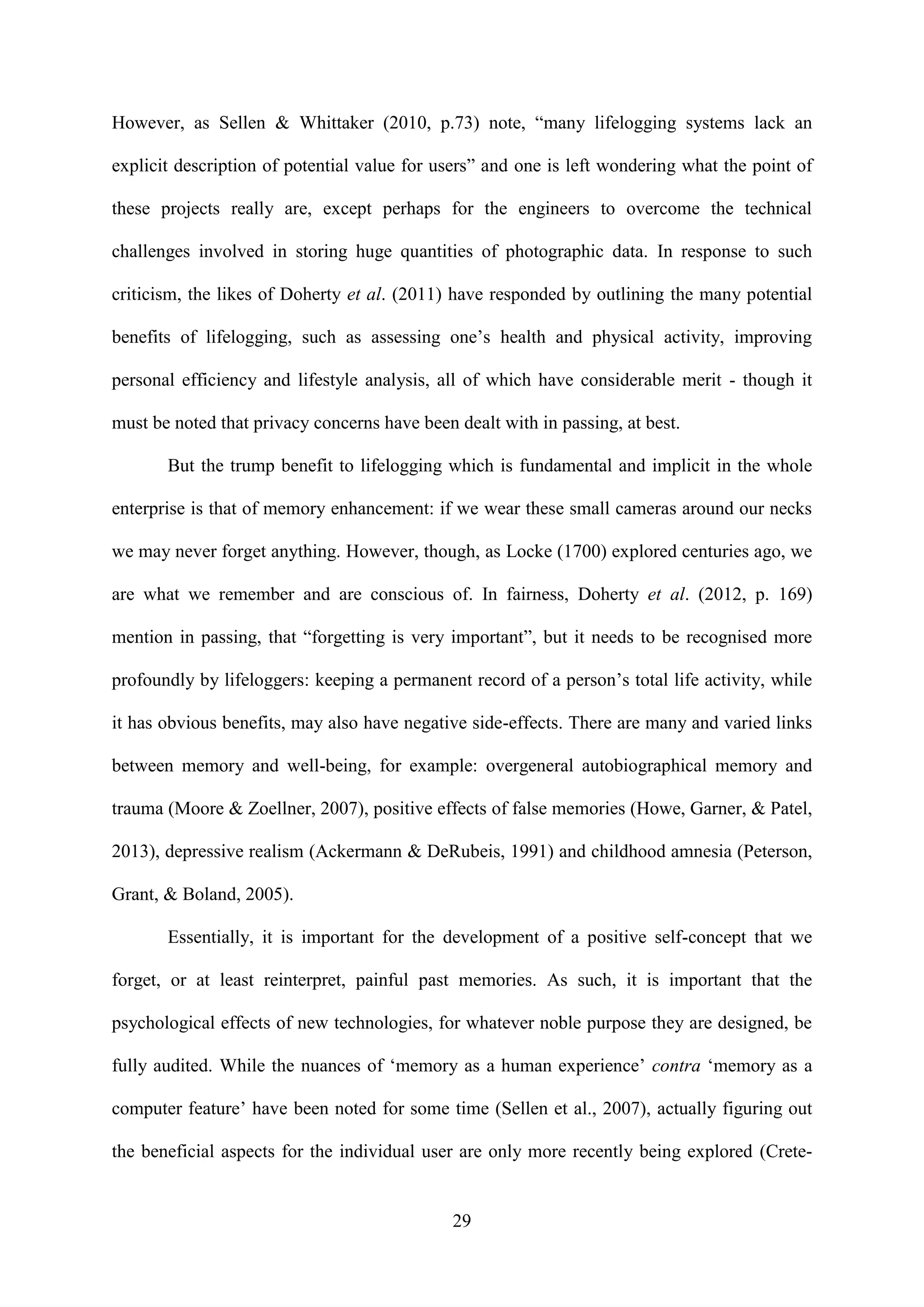 29
However, as Sellen & Whittaker (2010, p.73) note, “many lifelogging systems lack an
explicit description of potential value for users” and one is left wondering what the point of
these projects really are, except perhaps for the engineers to overcome the technical
challenges involved in storing huge quantities of photographic data. In response to such
criticism, the likes of Doherty et al. (2011) have responded by outlining the many potential
benefits of lifelogging, such as assessing one’s health and physical activity, improving
personal efficiency and lifestyle analysis, all of which have considerable merit - though it
must be noted that privacy concerns have been dealt with in passing, at best.
But the trump benefit to lifelogging which is fundamental and implicit in the whole
enterprise is that of memory enhancement: if we wear these small cameras around our necks
we may never forget anything. However, though, as Locke (1700) explored centuries ago, we
are what we remember and are conscious of. In fairness, Doherty et al. (2012, p. 169)
mention in passing, that “forgetting is very important”, but it needs to be recognised more
profoundly by lifeloggers: keeping a permanent record of a person’s total life activity, while
it has obvious benefits, may also have negative side-effects. There are many and varied links
between memory and well-being, for example: overgeneral autobiographical memory and
trauma (Moore & Zoellner, 2007), positive effects of false memories (Howe, Garner, & Patel,
2013), depressive realism (Ackermann & DeRubeis, 1991) and childhood amnesia (Peterson,
Grant, & Boland, 2005).
Essentially, it is important for the development of a positive self-concept that we
forget, or at least reinterpret, painful past memories. As such, it is important that the
psychological effects of new technologies, for whatever noble purpose they are designed, be
fully audited. While the nuances of ‘memory as a human experience’ contra ‘memory as a
computer feature’ have been noted for some time (Sellen et al., 2007), actually figuring out
the beneficial aspects for the individual user are only more recently being explored (Crete-
 