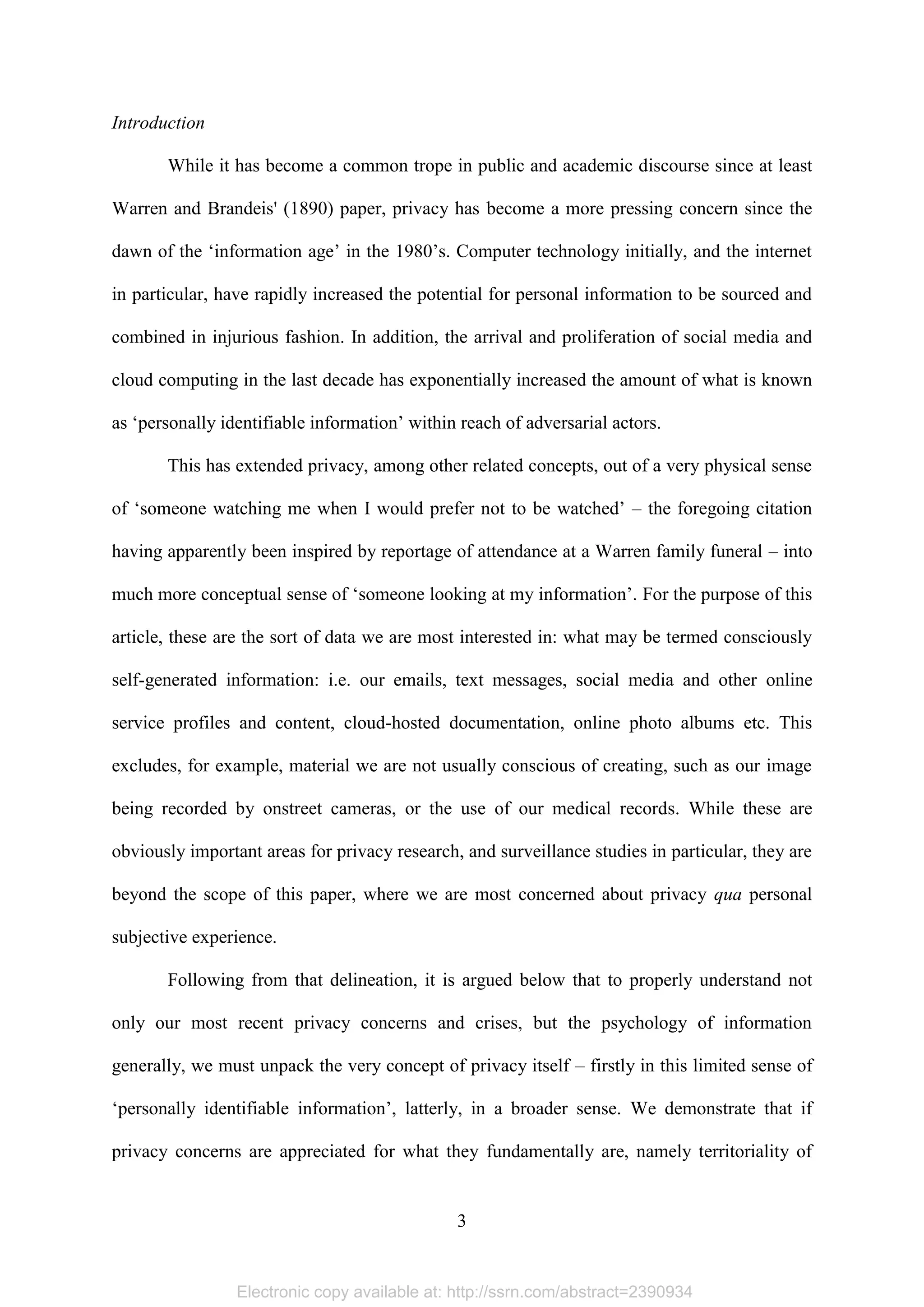 Electronic copy available at: http://ssrn.com/abstract=2390934
3
Introduction
While it has become a common trope in public and academic discourse since at least
Warren and Brandeis' (1890) paper, privacy has become a more pressing concern since the
dawn of the ‘information age’ in the 1980’s. Computer technology initially, and the internet
in particular, have rapidly increased the potential for personal information to be sourced and
combined in injurious fashion. In addition, the arrival and proliferation of social media and
cloud computing in the last decade has exponentially increased the amount of what is known
as ‘personally identifiable information’ within reach of adversarial actors.
This has extended privacy, among other related concepts, out of a very physical sense
of ‘someone watching me when I would prefer not to be watched’ – the foregoing citation
having apparently been inspired by reportage of attendance at a Warren family funeral – into
much more conceptual sense of ‘someone looking at my information’. For the purpose of this
article, these are the sort of data we are most interested in: what may be termed consciously
self-generated information: i.e. our emails, text messages, social media and other online
service profiles and content, cloud-hosted documentation, online photo albums etc. This
excludes, for example, material we are not usually conscious of creating, such as our image
being recorded by onstreet cameras, or the use of our medical records. While these are
obviously important areas for privacy research, and surveillance studies in particular, they are
beyond the scope of this paper, where we are most concerned about privacy qua personal
subjective experience.
Following from that delineation, it is argued below that to properly understand not
only our most recent privacy concerns and crises, but the psychology of information
generally, we must unpack the very concept of privacy itself – firstly in this limited sense of
‘personally identifiable information’, latterly, in a broader sense. We demonstrate that if
privacy concerns are appreciated for what they fundamentally are, namely territoriality of
 