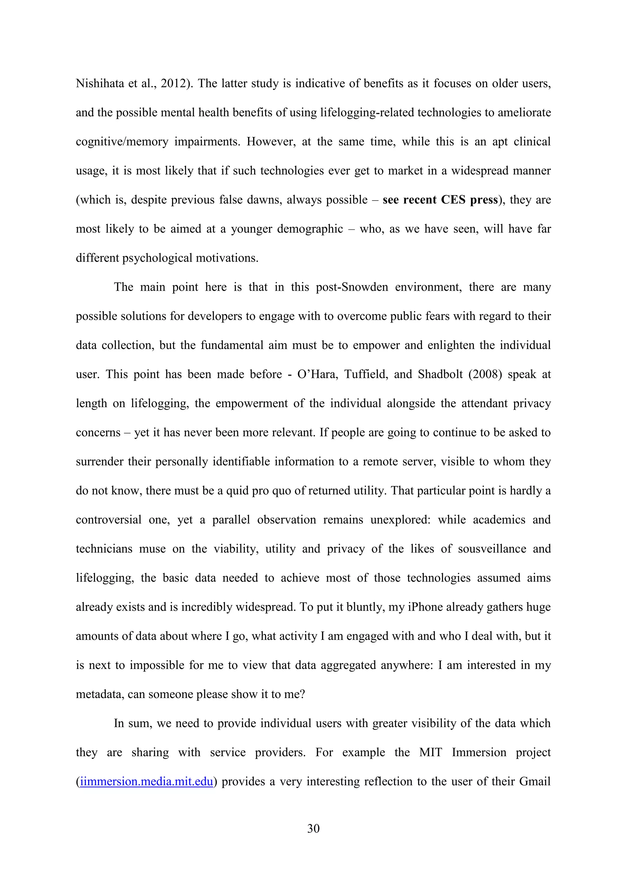 30
Nishihata et al., 2012). The latter study is indicative of benefits as it focuses on older users,
and the possible mental health benefits of using lifelogging-related technologies to ameliorate
cognitive/memory impairments. However, at the same time, while this is an apt clinical
usage, it is most likely that if such technologies ever get to market in a widespread manner
(which is, despite previous false dawns, always possible – see recent CES press), they are
most likely to be aimed at a younger demographic – who, as we have seen, will have far
different psychological motivations.
The main point here is that in this post-Snowden environment, there are many
possible solutions for developers to engage with to overcome public fears with regard to their
data collection, but the fundamental aim must be to empower and enlighten the individual
user. This point has been made before - O’Hara, Tuffield, and Shadbolt (2008) speak at
length on lifelogging, the empowerment of the individual alongside the attendant privacy
concerns – yet it has never been more relevant. If people are going to continue to be asked to
surrender their personally identifiable information to a remote server, visible to whom they
do not know, there must be a quid pro quo of returned utility. That particular point is hardly a
controversial one, yet a parallel observation remains unexplored: while academics and
technicians muse on the viability, utility and privacy of the likes of sousveillance and
lifelogging, the basic data needed to achieve most of those technologies assumed aims
already exists and is incredibly widespread. To put it bluntly, my iPhone already gathers huge
amounts of data about where I go, what activity I am engaged with and who I deal with, but it
is next to impossible for me to view that data aggregated anywhere: I am interested in my
metadata, can someone please show it to me?
In sum, we need to provide individual users with greater visibility of the data which
they are sharing with service providers. For example the MIT Immersion project
(iimmersion.media.mit.edu) provides a very interesting reflection to the user of their Gmail
 