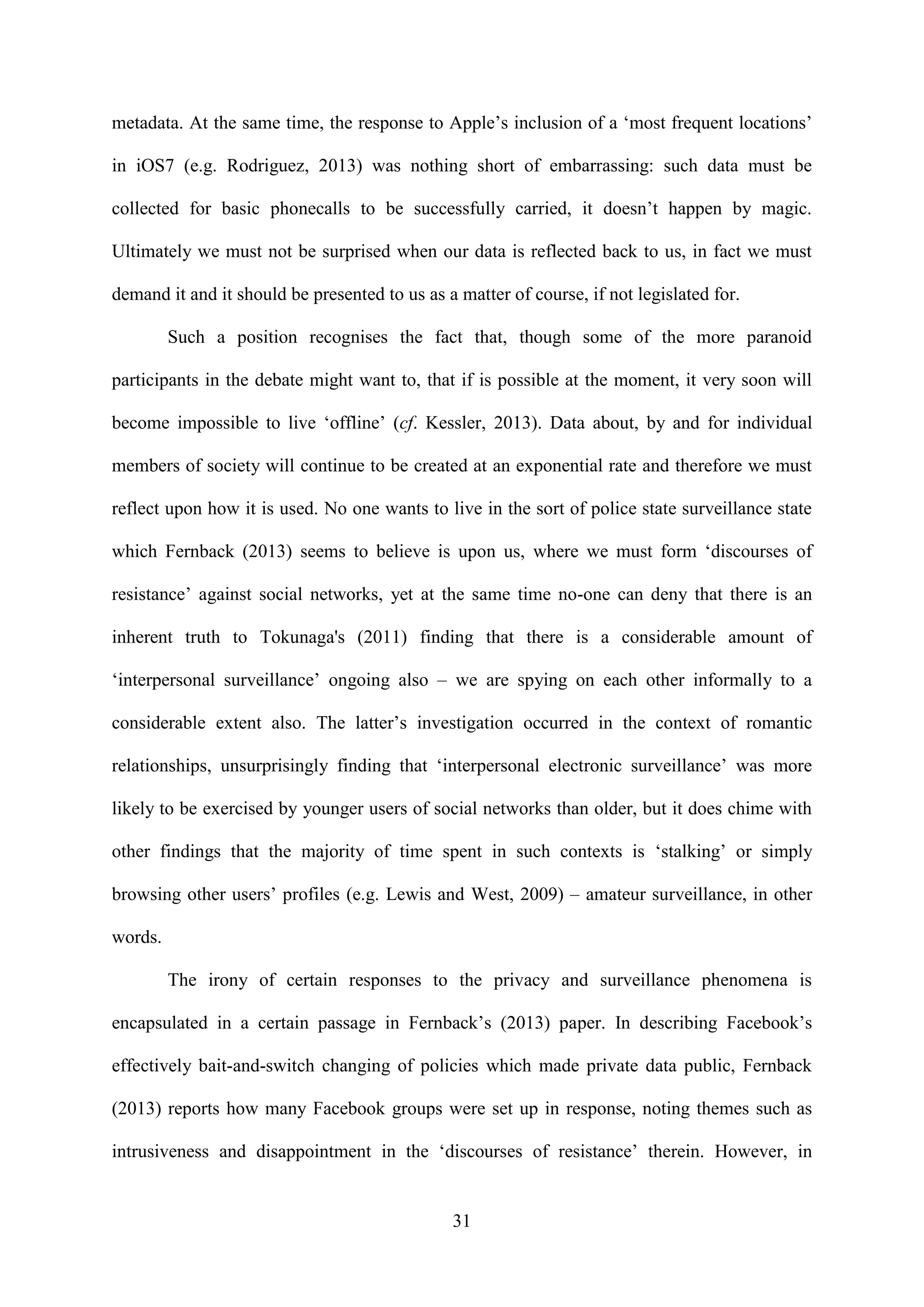31
metadata. At the same time, the response to Apple’s inclusion of a ‘most frequent locations’
in iOS7 (e.g. Rodriguez, 2013) was nothing short of embarrassing: such data must be
collected for basic phonecalls to be successfully carried, it doesn’t happen by magic.
Ultimately we must not be surprised when our data is reflected back to us, in fact we must
demand it and it should be presented to us as a matter of course, if not legislated for.
Such a position recognises the fact that, though some of the more paranoid
participants in the debate might want to, that if is possible at the moment, it very soon will
become impossible to live ‘offline’ (cf. Kessler, 2013). Data about, by and for individual
members of society will continue to be created at an exponential rate and therefore we must
reflect upon how it is used. No one wants to live in the sort of police state surveillance state
which Fernback (2013) seems to believe is upon us, where we must form ‘discourses of
resistance’ against social networks, yet at the same time no-one can deny that there is an
inherent truth to Tokunaga's (2011) finding that there is a considerable amount of
‘interpersonal surveillance’ ongoing also – we are spying on each other informally to a
considerable extent also. The latter’s investigation occurred in the context of romantic
relationships, unsurprisingly finding that ‘interpersonal electronic surveillance’ was more
likely to be exercised by younger users of social networks than older, but it does chime with
other findings that the majority of time spent in such contexts is ‘stalking’ or simply
browsing other users’ profiles (e.g. Lewis and West, 2009) – amateur surveillance, in other
words.
The irony of certain responses to the privacy and surveillance phenomena is
encapsulated in a certain passage in Fernback’s (2013) paper. In describing Facebook’s
effectively bait-and-switch changing of policies which made private data public, Fernback
(2013) reports how many Facebook groups were set up in response, noting themes such as
intrusiveness and disappointment in the ‘discourses of resistance’ therein. However, in
 