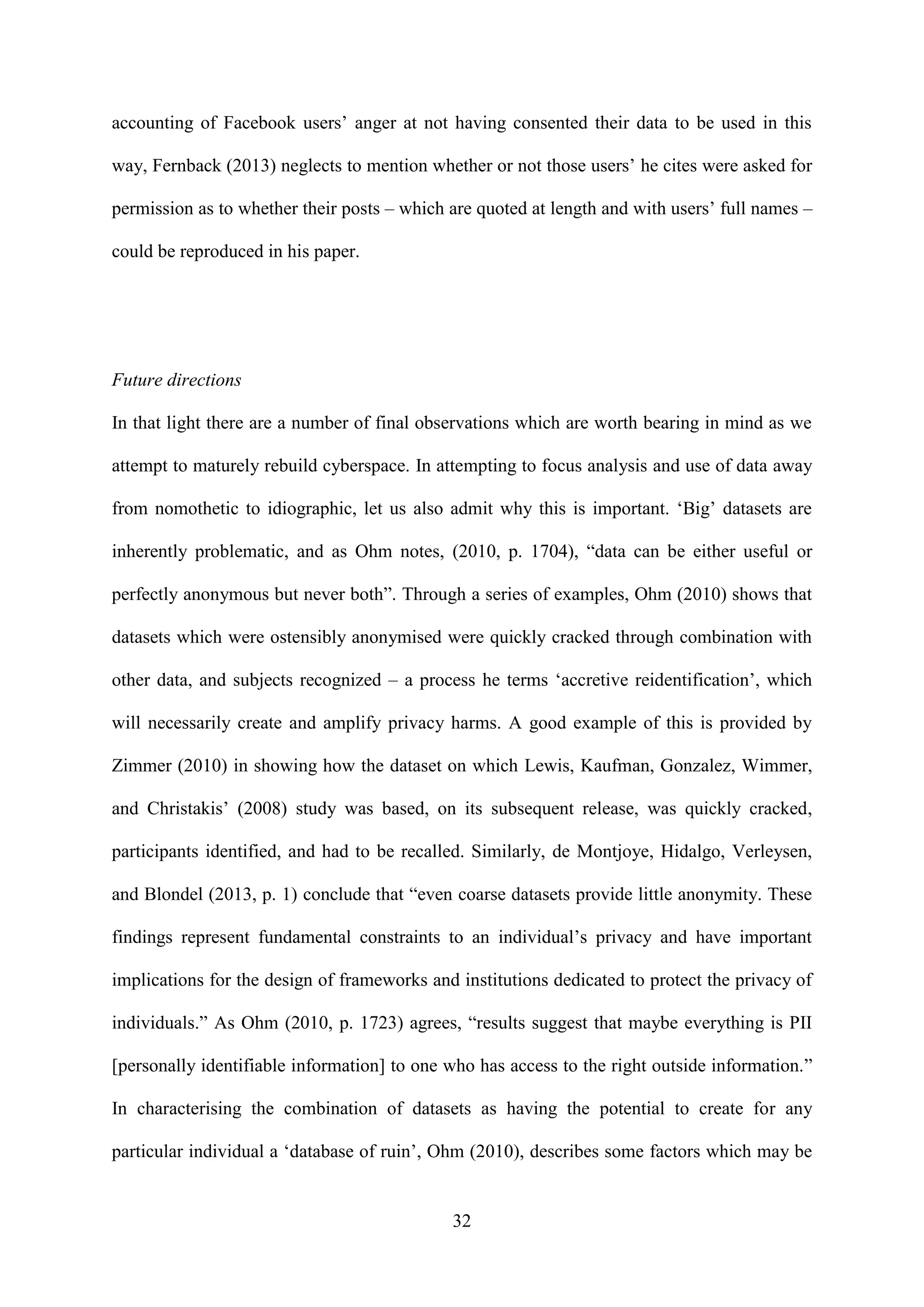 32
accounting of Facebook users’ anger at not having consented their data to be used in this
way, Fernback (2013) neglects to mention whether or not those users’ he cites were asked for
permission as to whether their posts – which are quoted at length and with users’ full names –
could be reproduced in his paper.
Future directions
In that light there are a number of final observations which are worth bearing in mind as we
attempt to maturely rebuild cyberspace. In attempting to focus analysis and use of data away
from nomothetic to idiographic, let us also admit why this is important. ‘Big’ datasets are
inherently problematic, and as Ohm notes, (2010, p. 1704), “data can be either useful or
perfectly anonymous but never both”. Through a series of examples, Ohm (2010) shows that
datasets which were ostensibly anonymised were quickly cracked through combination with
other data, and subjects recognized – a process he terms ‘accretive reidentification’, which
will necessarily create and amplify privacy harms. A good example of this is provided by
Zimmer (2010) in showing how the dataset on which Lewis, Kaufman, Gonzalez, Wimmer,
and Christakis’ (2008) study was based, on its subsequent release, was quickly cracked,
participants identified, and had to be recalled. Similarly, de Montjoye, Hidalgo, Verleysen,
and Blondel (2013, p. 1) conclude that “even coarse datasets provide little anonymity. These
findings represent fundamental constraints to an individual’s privacy and have important
implications for the design of frameworks and institutions dedicated to protect the privacy of
individuals.” As Ohm (2010, p. 1723) agrees, “results suggest that maybe everything is PII
[personally identifiable information] to one who has access to the right outside information.”
In characterising the combination of datasets as having the potential to create for any
particular individual a ‘database of ruin’, Ohm (2010), describes some factors which may be
 