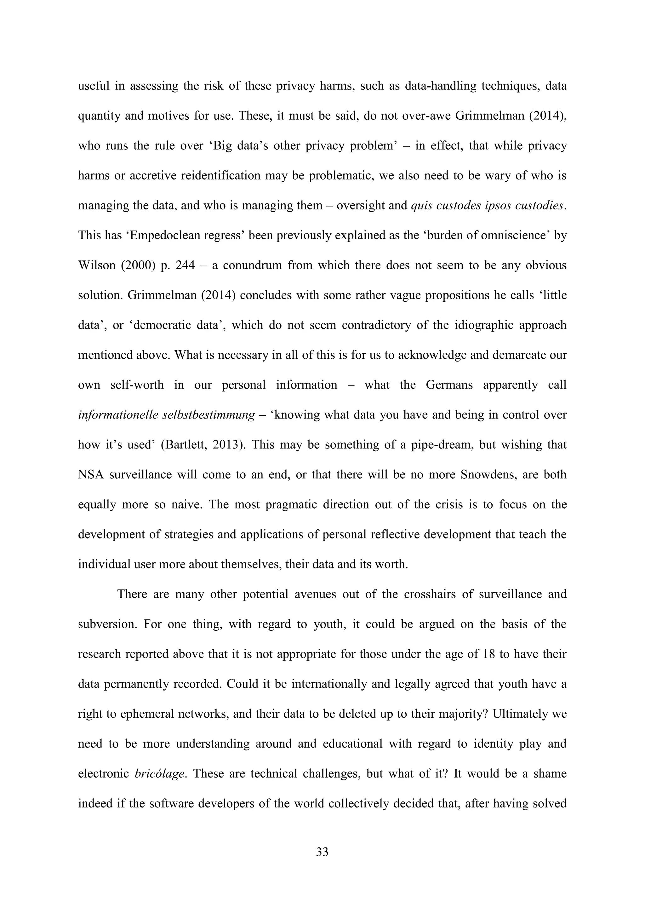 33
useful in assessing the risk of these privacy harms, such as data-handling techniques, data
quantity and motives for use. These, it must be said, do not over-awe Grimmelman (2014),
who runs the rule over ‘Big data’s other privacy problem’ – in effect, that while privacy
harms or accretive reidentification may be problematic, we also need to be wary of who is
managing the data, and who is managing them – oversight and quis custodes ipsos custodies.
This has ‘Empedoclean regress’ been previously explained as the ‘burden of omniscience’ by
Wilson (2000) p. 244 – a conundrum from which there does not seem to be any obvious
solution. Grimmelman (2014) concludes with some rather vague propositions he calls ‘little
data’, or ‘democratic data’, which do not seem contradictory of the idiographic approach
mentioned above. What is necessary in all of this is for us to acknowledge and demarcate our
own self-worth in our personal information – what the Germans apparently call
informationelle selbstbestimmung – ‘knowing what data you have and being in control over
how it’s used’ (Bartlett, 2013). This may be something of a pipe-dream, but wishing that
NSA surveillance will come to an end, or that there will be no more Snowdens, are both
equally more so naive. The most pragmatic direction out of the crisis is to focus on the
development of strategies and applications of personal reflective development that teach the
individual user more about themselves, their data and its worth.
There are many other potential avenues out of the crosshairs of surveillance and
subversion. For one thing, with regard to youth, it could be argued on the basis of the
research reported above that it is not appropriate for those under the age of 18 to have their
data permanently recorded. Could it be internationally and legally agreed that youth have a
right to ephemeral networks, and their data to be deleted up to their majority? Ultimately we
need to be more understanding around and educational with regard to identity play and
electronic bricólage. These are technical challenges, but what of it? It would be a shame
indeed if the software developers of the world collectively decided that, after having solved
 