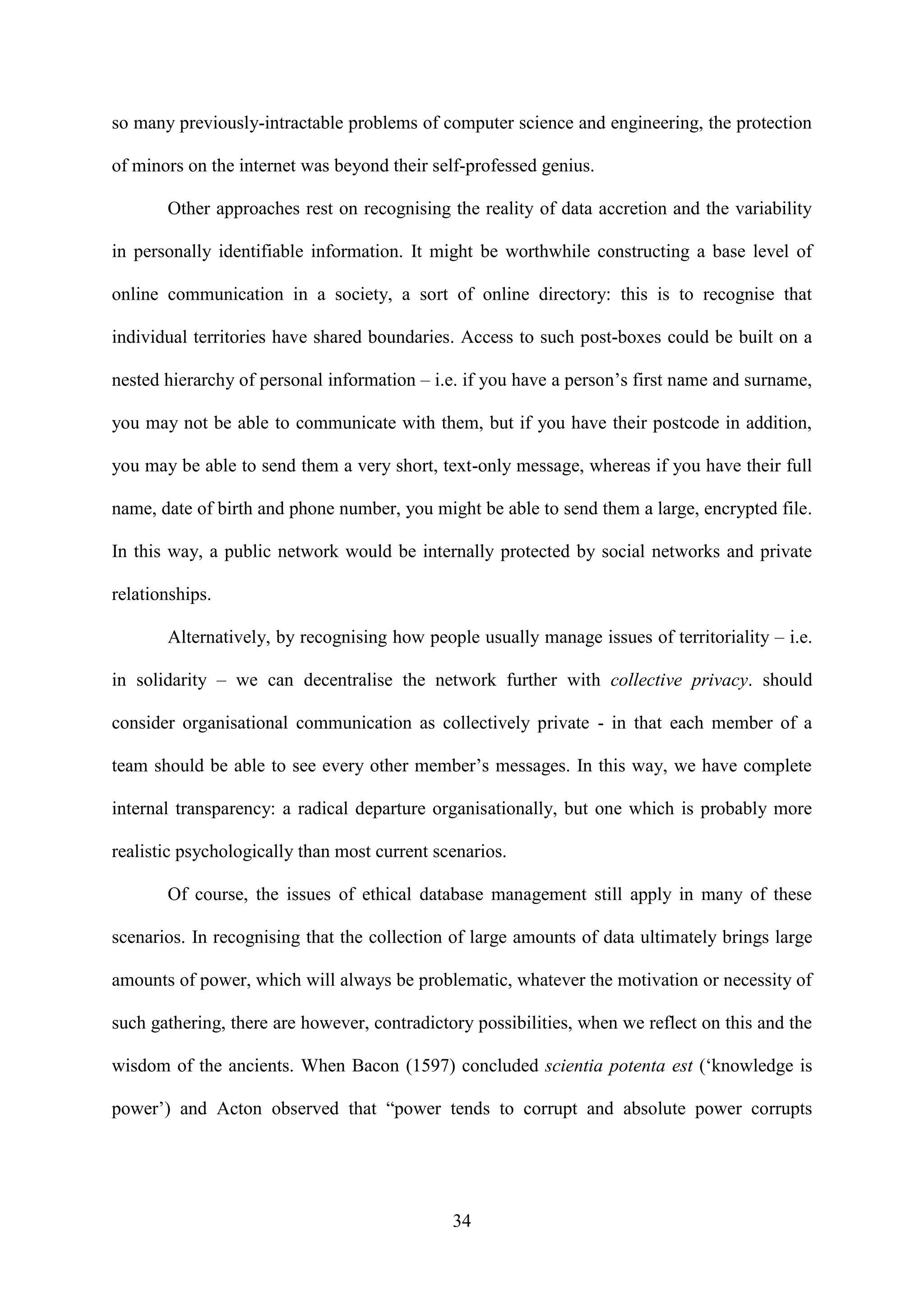 34
so many previously-intractable problems of computer science and engineering, the protection
of minors on the internet was beyond their self-professed genius.
Other approaches rest on recognising the reality of data accretion and the variability
in personally identifiable information. It might be worthwhile constructing a base level of
online communication in a society, a sort of online directory: this is to recognise that
individual territories have shared boundaries. Access to such post-boxes could be built on a
nested hierarchy of personal information – i.e. if you have a person’s first name and surname,
you may not be able to communicate with them, but if you have their postcode in addition,
you may be able to send them a very short, text-only message, whereas if you have their full
name, date of birth and phone number, you might be able to send them a large, encrypted file.
In this way, a public network would be internally protected by social networks and private
relationships.
Alternatively, by recognising how people usually manage issues of territoriality – i.e.
in solidarity – we can decentralise the network further with collective privacy. should
consider organisational communication as collectively private - in that each member of a
team should be able to see every other member’s messages. In this way, we have complete
internal transparency: a radical departure organisationally, but one which is probably more
realistic psychologically than most current scenarios.
Of course, the issues of ethical database management still apply in many of these
scenarios. In recognising that the collection of large amounts of data ultimately brings large
amounts of power, which will always be problematic, whatever the motivation or necessity of
such gathering, there are however, contradictory possibilities, when we reflect on this and the
wisdom of the ancients. When Bacon (1597) concluded scientia potenta est (‘knowledge is
power’) and Acton observed that “power tends to corrupt and absolute power corrupts
 
