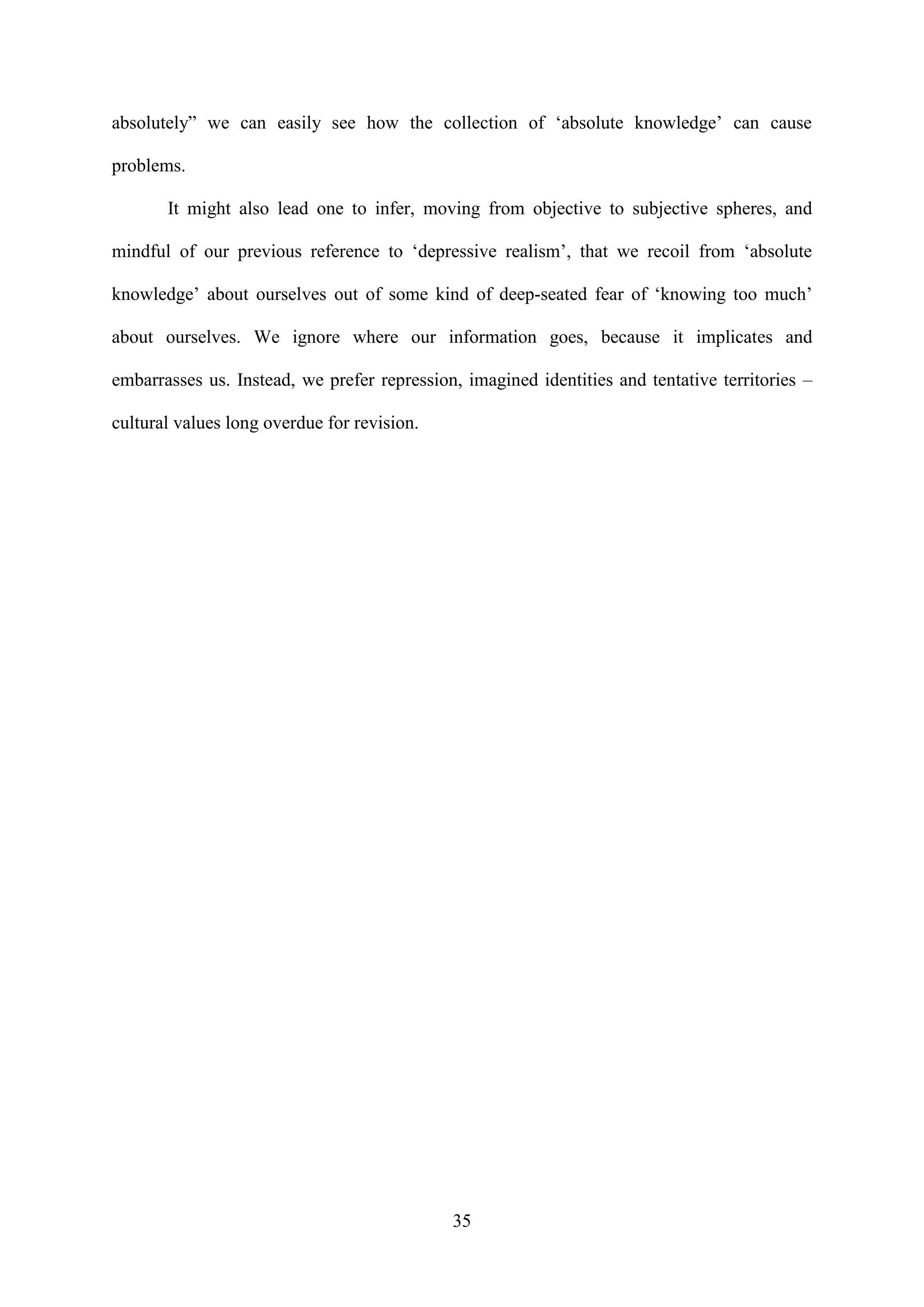 35
absolutely” we can easily see how the collection of ‘absolute knowledge’ can cause
problems.
It might also lead one to infer, moving from objective to subjective spheres, and
mindful of our previous reference to ‘depressive realism’, that we recoil from ‘absolute
knowledge’ about ourselves out of some kind of deep-seated fear of ‘knowing too much’
about ourselves. We ignore where our information goes, because it implicates and
embarrasses us. Instead, we prefer repression, imagined identities and tentative territories –
cultural values long overdue for revision.
 