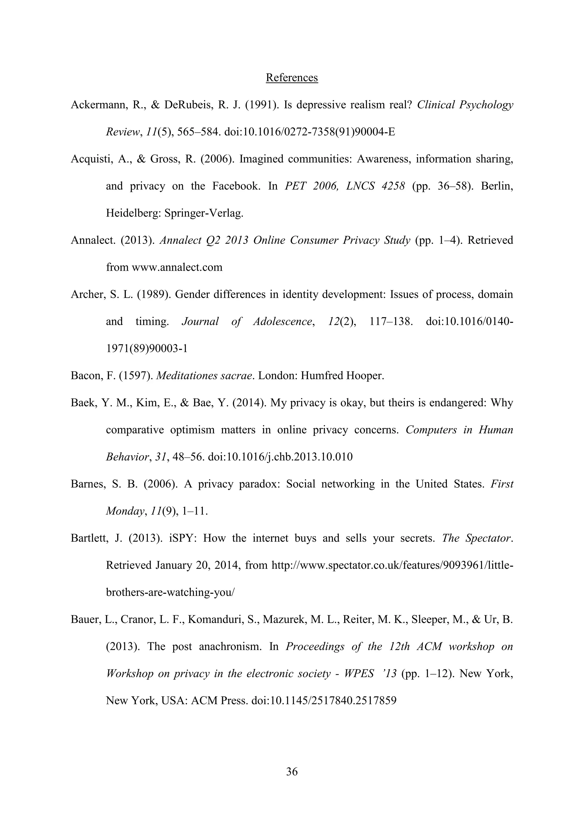 36
References
Ackermann, R., & DeRubeis, R. J. (1991). Is depressive realism real? Clinical Psychology
Review, 11(5), 565–584. doi:10.1016/0272-7358(91)90004-E
Acquisti, A., & Gross, R. (2006). Imagined communities: Awareness, information sharing,
and privacy on the Facebook. In PET 2006, LNCS 4258 (pp. 36–58). Berlin,
Heidelberg: Springer-Verlag.
Annalect. (2013). Annalect Q2 2013 Online Consumer Privacy Study (pp. 1–4). Retrieved
from www.annalect.com
Archer, S. L. (1989). Gender differences in identity development: Issues of process, domain
and timing. Journal of Adolescence, 12(2), 117–138. doi:10.1016/0140-
1971(89)90003-1
Bacon, F. (1597). Meditationes sacrae. London: Humfred Hooper.
Baek, Y. M., Kim, E., & Bae, Y. (2014). My privacy is okay, but theirs is endangered: Why
comparative optimism matters in online privacy concerns. Computers in Human
Behavior, 31, 48–56. doi:10.1016/j.chb.2013.10.010
Barnes, S. B. (2006). A privacy paradox: Social networking in the United States. First
Monday, 11(9), 1–11.
Bartlett, J. (2013). iSPY: How the internet buys and sells your secrets. The Spectator.
Retrieved January 20, 2014, from http://www.spectator.co.uk/features/9093961/little-
brothers-are-watching-you/
Bauer, L., Cranor, L. F., Komanduri, S., Mazurek, M. L., Reiter, M. K., Sleeper, M., & Ur, B.
(2013). The post anachronism. In Proceedings of the 12th ACM workshop on
Workshop on privacy in the electronic society - WPES ’13 (pp. 1–12). New York,
New York, USA: ACM Press. doi:10.1145/2517840.2517859
 
