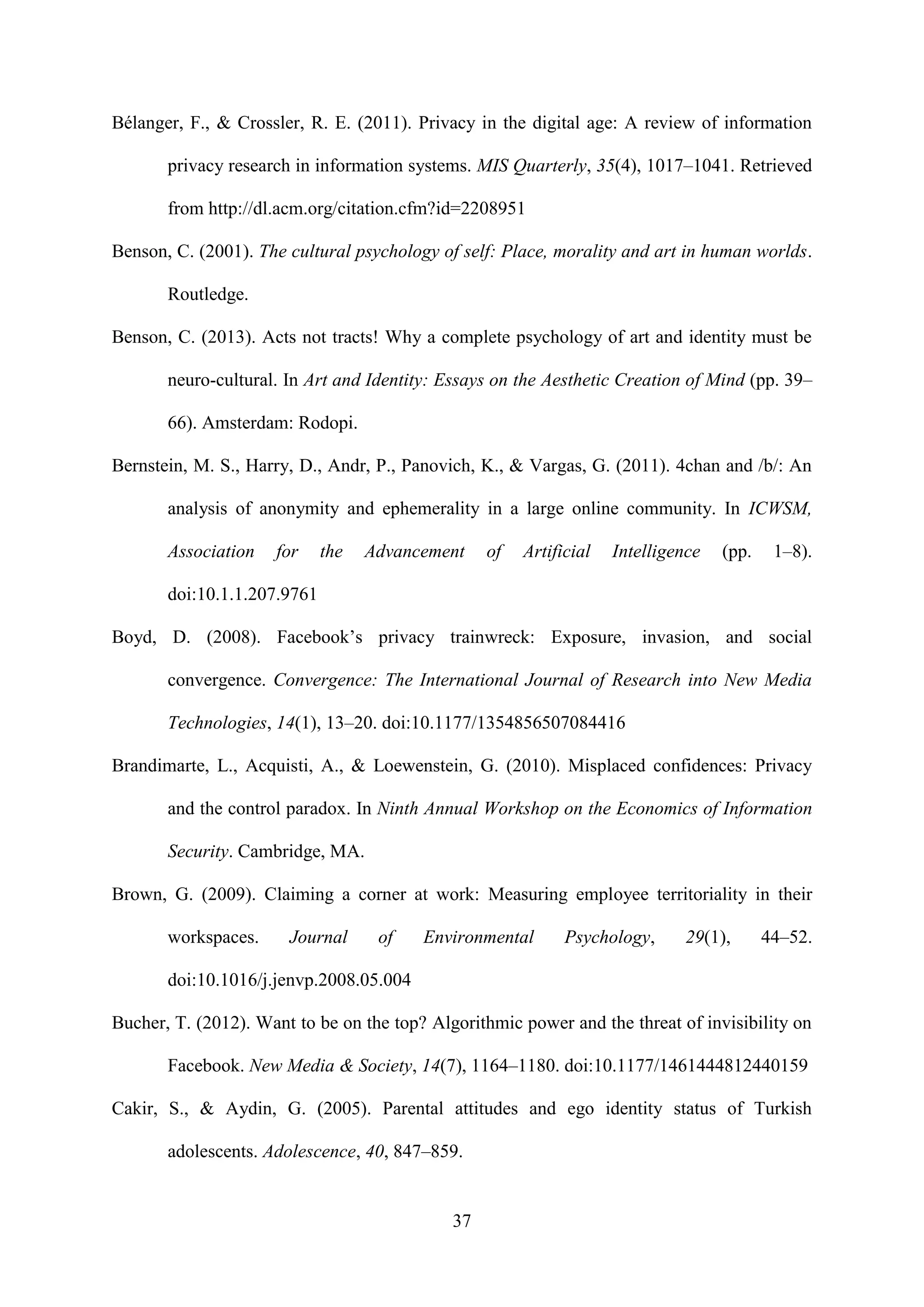 37
Bélanger, F., & Crossler, R. E. (2011). Privacy in the digital age: A review of information
privacy research in information systems. MIS Quarterly, 35(4), 1017–1041. Retrieved
from http://dl.acm.org/citation.cfm?id=2208951
Benson, C. (2001). The cultural psychology of self: Place, morality and art in human worlds.
Routledge.
Benson, C. (2013). Acts not tracts! Why a complete psychology of art and identity must be
neuro-cultural. In Art and Identity: Essays on the Aesthetic Creation of Mind (pp. 39–
66). Amsterdam: Rodopi.
Bernstein, M. S., Harry, D., Andr, P., Panovich, K., & Vargas, G. (2011). 4chan and /b/: An
analysis of anonymity and ephemerality in a large online community. In ICWSM,
Association for the Advancement of Artificial Intelligence (pp. 1–8).
doi:10.1.1.207.9761
Boyd, D. (2008). Facebook’s privacy trainwreck: Exposure, invasion, and social
convergence. Convergence: The International Journal of Research into New Media
Technologies, 14(1), 13–20. doi:10.1177/1354856507084416
Brandimarte, L., Acquisti, A., & Loewenstein, G. (2010). Misplaced confidences: Privacy
and the control paradox. In Ninth Annual Workshop on the Economics of Information
Security. Cambridge, MA.
Brown, G. (2009). Claiming a corner at work: Measuring employee territoriality in their
workspaces. Journal of Environmental Psychology, 29(1), 44–52.
doi:10.1016/j.jenvp.2008.05.004
Bucher, T. (2012). Want to be on the top? Algorithmic power and the threat of invisibility on
Facebook. New Media & Society, 14(7), 1164–1180. doi:10.1177/1461444812440159
Cakir, S., & Aydin, G. (2005). Parental attitudes and ego identity status of Turkish
adolescents. Adolescence, 40, 847–859.
 