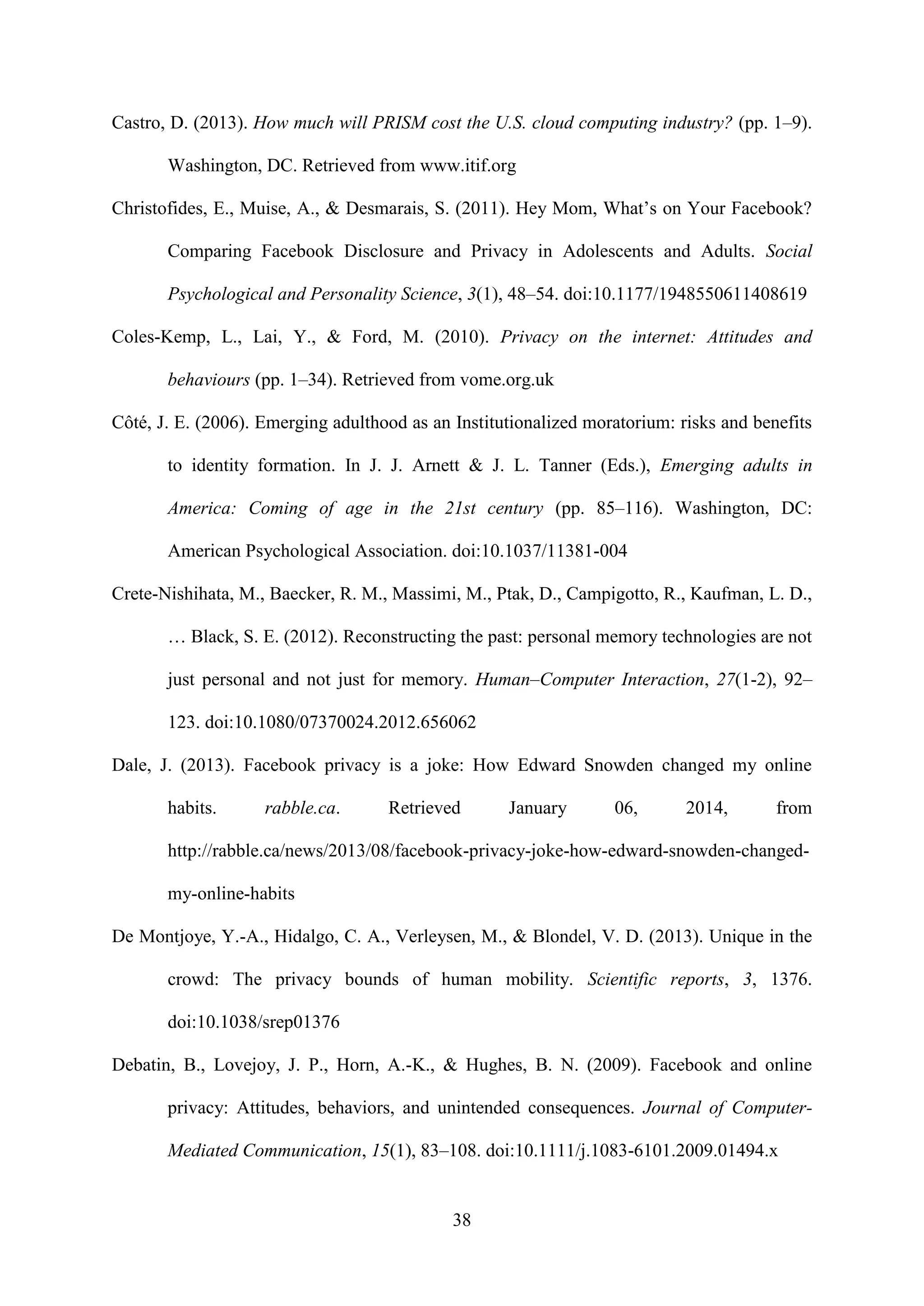 38
Castro, D. (2013). How much will PRISM cost the U.S. cloud computing industry? (pp. 1–9).
Washington, DC. Retrieved from www.itif.org
Christofides, E., Muise, A., & Desmarais, S. (2011). Hey Mom, What’s on Your Facebook?
Comparing Facebook Disclosure and Privacy in Adolescents and Adults. Social
Psychological and Personality Science, 3(1), 48–54. doi:10.1177/1948550611408619
Coles-Kemp, L., Lai, Y., & Ford, M. (2010). Privacy on the internet: Attitudes and
behaviours (pp. 1–34). Retrieved from vome.org.uk
Côté, J. E. (2006). Emerging adulthood as an Institutionalized moratorium: risks and benefits
to identity formation. In J. J. Arnett & J. L. Tanner (Eds.), Emerging adults in
America: Coming of age in the 21st century (pp. 85–116). Washington, DC:
American Psychological Association. doi:10.1037/11381-004
Crete-Nishihata, M., Baecker, R. M., Massimi, M., Ptak, D., Campigotto, R., Kaufman, L. D.,
… Black, S. E. (2012). Reconstructing the past: personal memory technologies are not
just personal and not just for memory. Human–Computer Interaction, 27(1-2), 92–
123. doi:10.1080/07370024.2012.656062
Dale, J. (2013). Facebook privacy is a joke: How Edward Snowden changed my online
habits. rabble.ca. Retrieved January 06, 2014, from
http://rabble.ca/news/2013/08/facebook-privacy-joke-how-edward-snowden-changed-
my-online-habits
De Montjoye, Y.-A., Hidalgo, C. A., Verleysen, M., & Blondel, V. D. (2013). Unique in the
crowd: The privacy bounds of human mobility. Scientific reports, 3, 1376.
doi:10.1038/srep01376
Debatin, B., Lovejoy, J. P., Horn, A.-K., & Hughes, B. N. (2009). Facebook and online
privacy: Attitudes, behaviors, and unintended consequences. Journal of Computer-
Mediated Communication, 15(1), 83–108. doi:10.1111/j.1083-6101.2009.01494.x
 