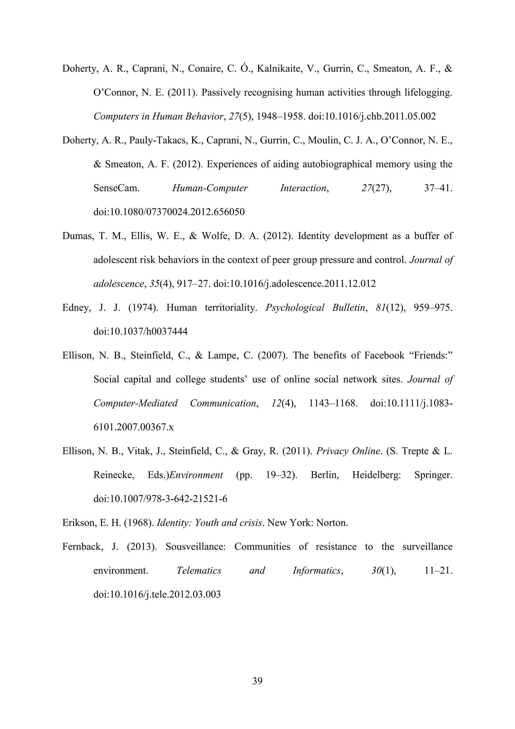 39
Doherty, A. R., Caprani, N., Conaire, C. Ó., Kalnikaite, V., Gurrin, C., Smeaton, A. F., &
O’Connor, N. E. (2011). Passively recognising human activities through lifelogging.
Computers in Human Behavior, 27(5), 1948–1958. doi:10.1016/j.chb.2011.05.002
Doherty, A. R., Pauly-Takacs, K., Caprani, N., Gurrin, C., Moulin, C. J. A., O’Connor, N. E.,
& Smeaton, A. F. (2012). Experiences of aiding autobiographical memory using the
SenseCam. Human-Computer Interaction, 27(27), 37–41.
doi:10.1080/07370024.2012.656050
Dumas, T. M., Ellis, W. E., & Wolfe, D. A. (2012). Identity development as a buffer of
adolescent risk behaviors in the context of peer group pressure and control. Journal of
adolescence, 35(4), 917–27. doi:10.1016/j.adolescence.2011.12.012
Edney, J. J. (1974). Human territoriality. Psychological Bulletin, 81(12), 959–975.
doi:10.1037/h0037444
Ellison, N. B., Steinfield, C., & Lampe, C. (2007). The benefits of Facebook “Friends:”
Social capital and college students’ use of online social network sites. Journal of
Computer-Mediated Communication, 12(4), 1143–1168. doi:10.1111/j.1083-
6101.2007.00367.x
Ellison, N. B., Vitak, J., Steinfield, C., & Gray, R. (2011). Privacy Online. (S. Trepte & L.
Reinecke, Eds.)Environment (pp. 19–32). Berlin, Heidelberg: Springer.
doi:10.1007/978-3-642-21521-6
Erikson, E. H. (1968). Identity: Youth and crisis. New York: Norton.
Fernback, J. (2013). Sousveillance: Communities of resistance to the surveillance
environment. Telematics and Informatics, 30(1), 11–21.
doi:10.1016/j.tele.2012.03.003
 
