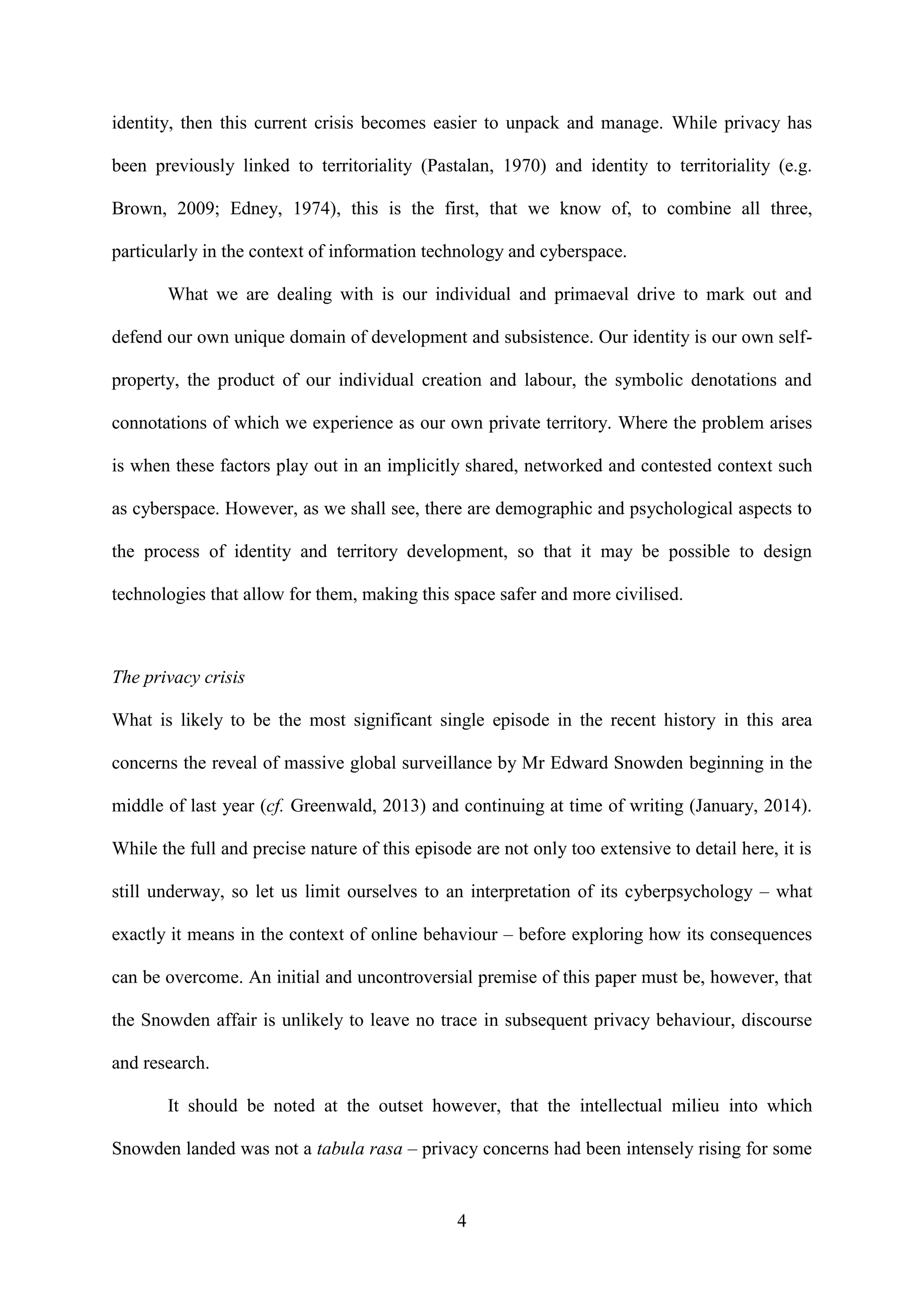 4
identity, then this current crisis becomes easier to unpack and manage. While privacy has
been previously linked to territoriality (Pastalan, 1970) and identity to territoriality (e.g.
Brown, 2009; Edney, 1974), this is the first, that we know of, to combine all three,
particularly in the context of information technology and cyberspace.
What we are dealing with is our individual and primaeval drive to mark out and
defend our own unique domain of development and subsistence. Our identity is our own self-
property, the product of our individual creation and labour, the symbolic denotations and
connotations of which we experience as our own private territory. Where the problem arises
is when these factors play out in an implicitly shared, networked and contested context such
as cyberspace. However, as we shall see, there are demographic and psychological aspects to
the process of identity and territory development, so that it may be possible to design
technologies that allow for them, making this space safer and more civilised.
The privacy crisis
What is likely to be the most significant single episode in the recent history in this area
concerns the reveal of massive global surveillance by Mr Edward Snowden beginning in the
middle of last year (cf. Greenwald, 2013) and continuing at time of writing (January, 2014).
While the full and precise nature of this episode are not only too extensive to detail here, it is
still underway, so let us limit ourselves to an interpretation of its cyberpsychology – what
exactly it means in the context of online behaviour – before exploring how its consequences
can be overcome. An initial and uncontroversial premise of this paper must be, however, that
the Snowden affair is unlikely to leave no trace in subsequent privacy behaviour, discourse
and research.
It should be noted at the outset however, that the intellectual milieu into which
Snowden landed was not a tabula rasa – privacy concerns had been intensely rising for some
 