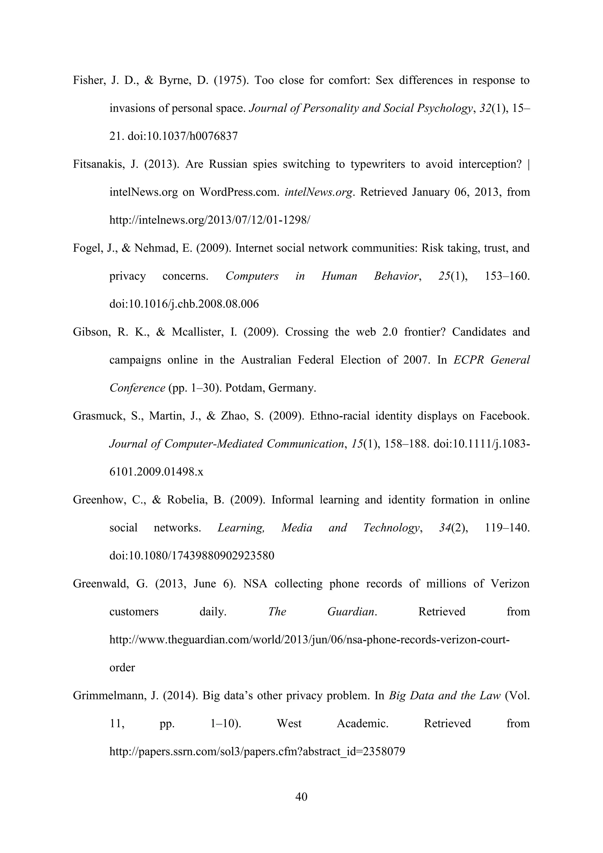 40
Fisher, J. D., & Byrne, D. (1975). Too close for comfort: Sex differences in response to
invasions of personal space. Journal of Personality and Social Psychology, 32(1), 15–
21. doi:10.1037/h0076837
Fitsanakis, J. (2013). Are Russian spies switching to typewriters to avoid interception? |
intelNews.org on WordPress.com. intelNews.org. Retrieved January 06, 2013, from
http://intelnews.org/2013/07/12/01-1298/
Fogel, J., & Nehmad, E. (2009). Internet social network communities: Risk taking, trust, and
privacy concerns. Computers in Human Behavior, 25(1), 153–160.
doi:10.1016/j.chb.2008.08.006
Gibson, R. K., & Mcallister, I. (2009). Crossing the web 2.0 frontier? Candidates and
campaigns online in the Australian Federal Election of 2007. In ECPR General
Conference (pp. 1–30). Potdam, Germany.
Grasmuck, S., Martin, J., & Zhao, S. (2009). Ethno-racial identity displays on Facebook.
Journal of Computer-Mediated Communication, 15(1), 158–188. doi:10.1111/j.1083-
6101.2009.01498.x
Greenhow, C., & Robelia, B. (2009). Informal learning and identity formation in online
social networks. Learning, Media and Technology, 34(2), 119–140.
doi:10.1080/17439880902923580
Greenwald, G. (2013, June 6). NSA collecting phone records of millions of Verizon
customers daily. The Guardian. Retrieved from
http://www.theguardian.com/world/2013/jun/06/nsa-phone-records-verizon-court-
order
Grimmelmann, J. (2014). Big data’s other privacy problem. In Big Data and the Law (Vol.
11, pp. 1–10). West Academic. Retrieved from
http://papers.ssrn.com/sol3/papers.cfm?abstract_id=2358079
 