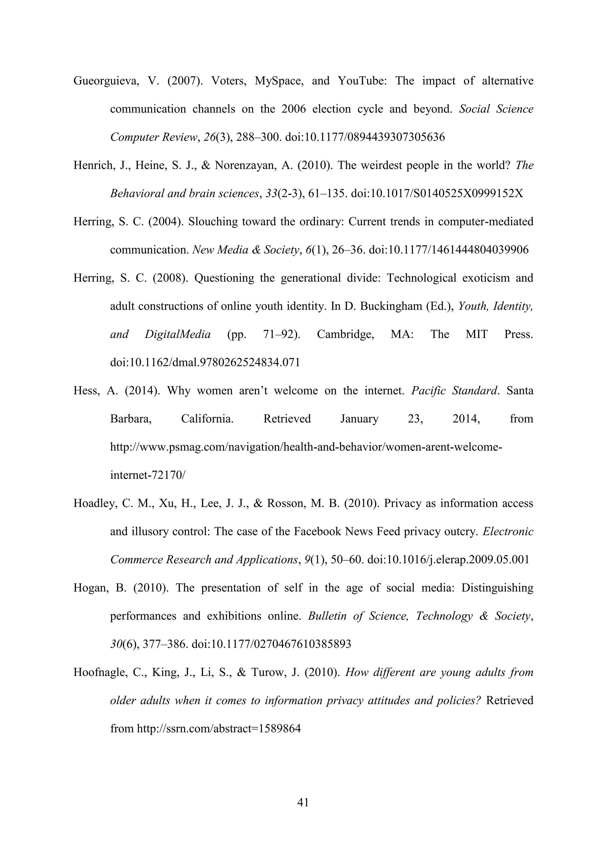41
Gueorguieva, V. (2007). Voters, MySpace, and YouTube: The impact of alternative
communication channels on the 2006 election cycle and beyond. Social Science
Computer Review, 26(3), 288–300. doi:10.1177/0894439307305636
Henrich, J., Heine, S. J., & Norenzayan, A. (2010). The weirdest people in the world? The
Behavioral and brain sciences, 33(2-3), 61–135. doi:10.1017/S0140525X0999152X
Herring, S. C. (2004). Slouching toward the ordinary: Current trends in computer-mediated
communication. New Media & Society, 6(1), 26–36. doi:10.1177/1461444804039906
Herring, S. C. (2008). Questioning the generational divide: Technological exoticism and
adult constructions of online youth identity. In D. Buckingham (Ed.), Youth, Identity,
and DigitalMedia (pp. 71–92). Cambridge, MA: The MIT Press.
doi:10.1162/dmal.9780262524834.071
Hess, A. (2014). Why women aren’t welcome on the internet. Pacific Standard. Santa
Barbara, California. Retrieved January 23, 2014, from
http://www.psmag.com/navigation/health-and-behavior/women-arent-welcome-
internet-72170/
Hoadley, C. M., Xu, H., Lee, J. J., & Rosson, M. B. (2010). Privacy as information access
and illusory control: The case of the Facebook News Feed privacy outcry. Electronic
Commerce Research and Applications, 9(1), 50–60. doi:10.1016/j.elerap.2009.05.001
Hogan, B. (2010). The presentation of self in the age of social media: Distinguishing
performances and exhibitions online. Bulletin of Science, Technology & Society,
30(6), 377–386. doi:10.1177/0270467610385893
Hoofnagle, C., King, J., Li, S., & Turow, J. (2010). How different are young adults from
older adults when it comes to information privacy attitudes and policies? Retrieved
from http://ssrn.com/abstract=1589864
 