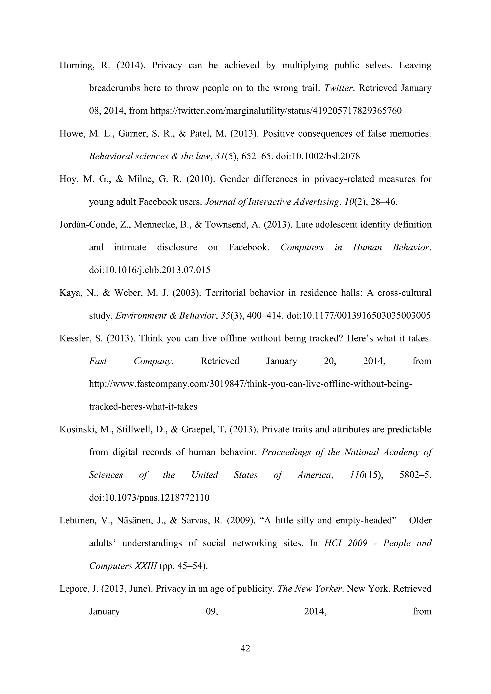42
Horning, R. (2014). Privacy can be achieved by multiplying public selves. Leaving
breadcrumbs here to throw people on to the wrong trail. Twitter. Retrieved January
08, 2014, from https://twitter.com/marginalutility/status/419205717829365760
Howe, M. L., Garner, S. R., & Patel, M. (2013). Positive consequences of false memories.
Behavioral sciences & the law, 31(5), 652–65. doi:10.1002/bsl.2078
Hoy, M. G., & Milne, G. R. (2010). Gender differences in privacy-related measures for
young adult Facebook users. Journal of Interactive Advertising, 10(2), 28–46.
Jordán-Conde, Z., Mennecke, B., & Townsend, A. (2013). Late adolescent identity definition
and intimate disclosure on Facebook. Computers in Human Behavior.
doi:10.1016/j.chb.2013.07.015
Kaya, N., & Weber, M. J. (2003). Territorial behavior in residence halls: A cross-cultural
study. Environment & Behavior, 35(3), 400–414. doi:10.1177/0013916503035003005
Kessler, S. (2013). Think you can live offline without being tracked? Here’s what it takes.
Fast Company. Retrieved January 20, 2014, from
http://www.fastcompany.com/3019847/think-you-can-live-offline-without-being-
tracked-heres-what-it-takes
Kosinski, M., Stillwell, D., & Graepel, T. (2013). Private traits and attributes are predictable
from digital records of human behavior. Proceedings of the National Academy of
Sciences of the United States of America, 110(15), 5802–5.
doi:10.1073/pnas.1218772110
Lehtinen, V., Näsänen, J., & Sarvas, R. (2009). “A little silly and empty-headed” – Older
adults’ understandings of social networking sites. In HCI 2009 - People and
Computers XXIII (pp. 45–54).
Lepore, J. (2013, June). Privacy in an age of publicity. The New Yorker. New York. Retrieved
January 09, 2014, from
 