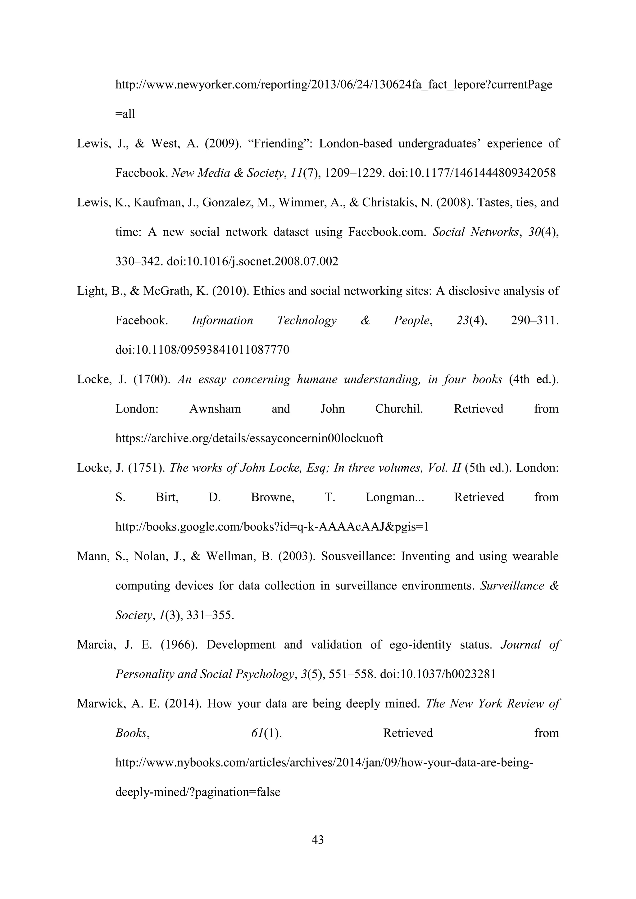 43
http://www.newyorker.com/reporting/2013/06/24/130624fa_fact_lepore?currentPage
=all
Lewis, J., & West, A. (2009). “Friending”: London-based undergraduates’ experience of
Facebook. New Media & Society, 11(7), 1209–1229. doi:10.1177/1461444809342058
Lewis, K., Kaufman, J., Gonzalez, M., Wimmer, A., & Christakis, N. (2008). Tastes, ties, and
time: A new social network dataset using Facebook.com. Social Networks, 30(4),
330–342. doi:10.1016/j.socnet.2008.07.002
Light, B., & McGrath, K. (2010). Ethics and social networking sites: A disclosive analysis of
Facebook. Information Technology & People, 23(4), 290–311.
doi:10.1108/09593841011087770
Locke, J. (1700). An essay concerning humane understanding, in four books (4th ed.).
London: Awnsham and John Churchil. Retrieved from
https://archive.org/details/essayconcernin00lockuoft
Locke, J. (1751). The works of John Locke, Esq; In three volumes, Vol. II (5th ed.). London:
S. Birt, D. Browne, T. Longman... Retrieved from
http://books.google.com/books?id=q-k-AAAAcAAJ&pgis=1
Mann, S., Nolan, J., & Wellman, B. (2003). Sousveillance: Inventing and using wearable
computing devices for data collection in surveillance environments. Surveillance &
Society, 1(3), 331–355.
Marcia, J. E. (1966). Development and validation of ego-identity status. Journal of
Personality and Social Psychology, 3(5), 551–558. doi:10.1037/h0023281
Marwick, A. E. (2014). How your data are being deeply mined. The New York Review of
Books, 61(1). Retrieved from
http://www.nybooks.com/articles/archives/2014/jan/09/how-your-data-are-being-
deeply-mined/?pagination=false
 