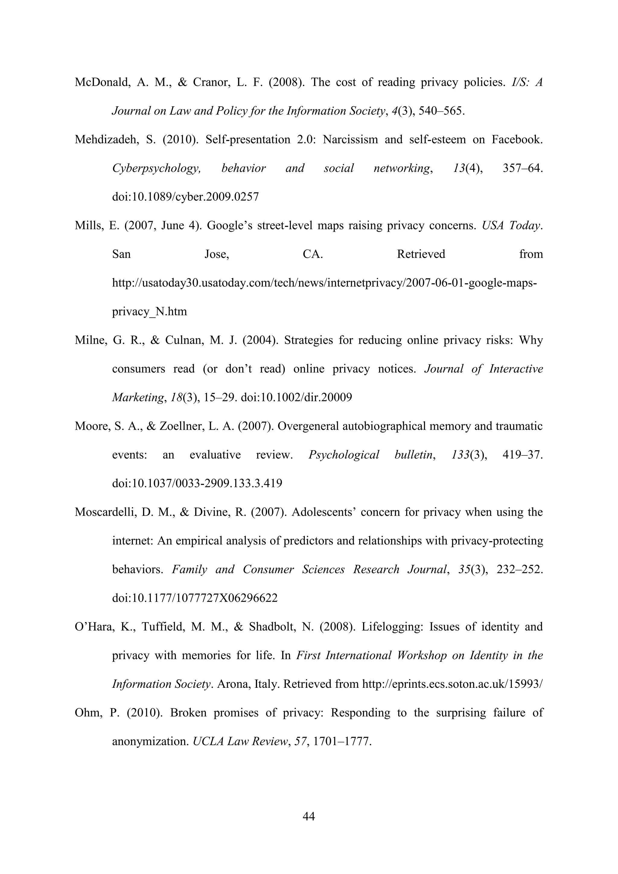 44
McDonald, A. M., & Cranor, L. F. (2008). The cost of reading privacy policies. I/S: A
Journal on Law and Policy for the Information Society, 4(3), 540–565.
Mehdizadeh, S. (2010). Self-presentation 2.0: Narcissism and self-esteem on Facebook.
Cyberpsychology, behavior and social networking, 13(4), 357–64.
doi:10.1089/cyber.2009.0257
Mills, E. (2007, June 4). Google’s street-level maps raising privacy concerns. USA Today.
San Jose, CA. Retrieved from
http://usatoday30.usatoday.com/tech/news/internetprivacy/2007-06-01-google-maps-
privacy_N.htm
Milne, G. R., & Culnan, M. J. (2004). Strategies for reducing online privacy risks: Why
consumers read (or don’t read) online privacy notices. Journal of Interactive
Marketing, 18(3), 15–29. doi:10.1002/dir.20009
Moore, S. A., & Zoellner, L. A. (2007). Overgeneral autobiographical memory and traumatic
events: an evaluative review. Psychological bulletin, 133(3), 419–37.
doi:10.1037/0033-2909.133.3.419
Moscardelli, D. M., & Divine, R. (2007). Adolescents’ concern for privacy when using the
internet: An empirical analysis of predictors and relationships with privacy-protecting
behaviors. Family and Consumer Sciences Research Journal, 35(3), 232–252.
doi:10.1177/1077727X06296622
O’Hara, K., Tuffield, M. M., & Shadbolt, N. (2008). Lifelogging: Issues of identity and
privacy with memories for life. In First International Workshop on Identity in the
Information Society. Arona, Italy. Retrieved from http://eprints.ecs.soton.ac.uk/15993/
Ohm, P. (2010). Broken promises of privacy: Responding to the surprising failure of
anonymization. UCLA Law Review, 57, 1701–1777.
 