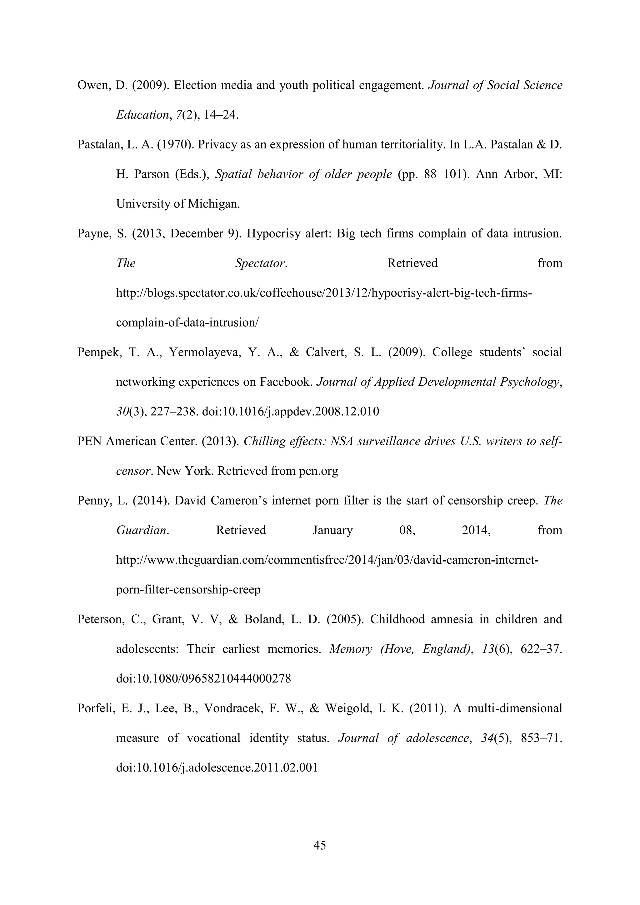 45
Owen, D. (2009). Election media and youth political engagement. Journal of Social Science
Education, 7(2), 14–24.
Pastalan, L. A. (1970). Privacy as an expression of human territoriality. In L.A. Pastalan & D.
H. Parson (Eds.), Spatial behavior of older people (pp. 88–101). Ann Arbor, MI:
University of Michigan.
Payne, S. (2013, December 9). Hypocrisy alert: Big tech firms complain of data intrusion.
The Spectator. Retrieved from
http://blogs.spectator.co.uk/coffeehouse/2013/12/hypocrisy-alert-big-tech-firms-
complain-of-data-intrusion/
Pempek, T. A., Yermolayeva, Y. A., & Calvert, S. L. (2009). College students’ social
networking experiences on Facebook. Journal of Applied Developmental Psychology,
30(3), 227–238. doi:10.1016/j.appdev.2008.12.010
PEN American Center. (2013). Chilling effects: NSA surveillance drives U.S. writers to self-
censor. New York. Retrieved from pen.org
Penny, L. (2014). David Cameron’s internet porn filter is the start of censorship creep. The
Guardian. Retrieved January 08, 2014, from
http://www.theguardian.com/commentisfree/2014/jan/03/david-cameron-internet-
porn-filter-censorship-creep
Peterson, C., Grant, V. V, & Boland, L. D. (2005). Childhood amnesia in children and
adolescents: Their earliest memories. Memory (Hove, England), 13(6), 622–37.
doi:10.1080/09658210444000278
Porfeli, E. J., Lee, B., Vondracek, F. W., & Weigold, I. K. (2011). A multi-dimensional
measure of vocational identity status. Journal of adolescence, 34(5), 853–71.
doi:10.1016/j.adolescence.2011.02.001
 