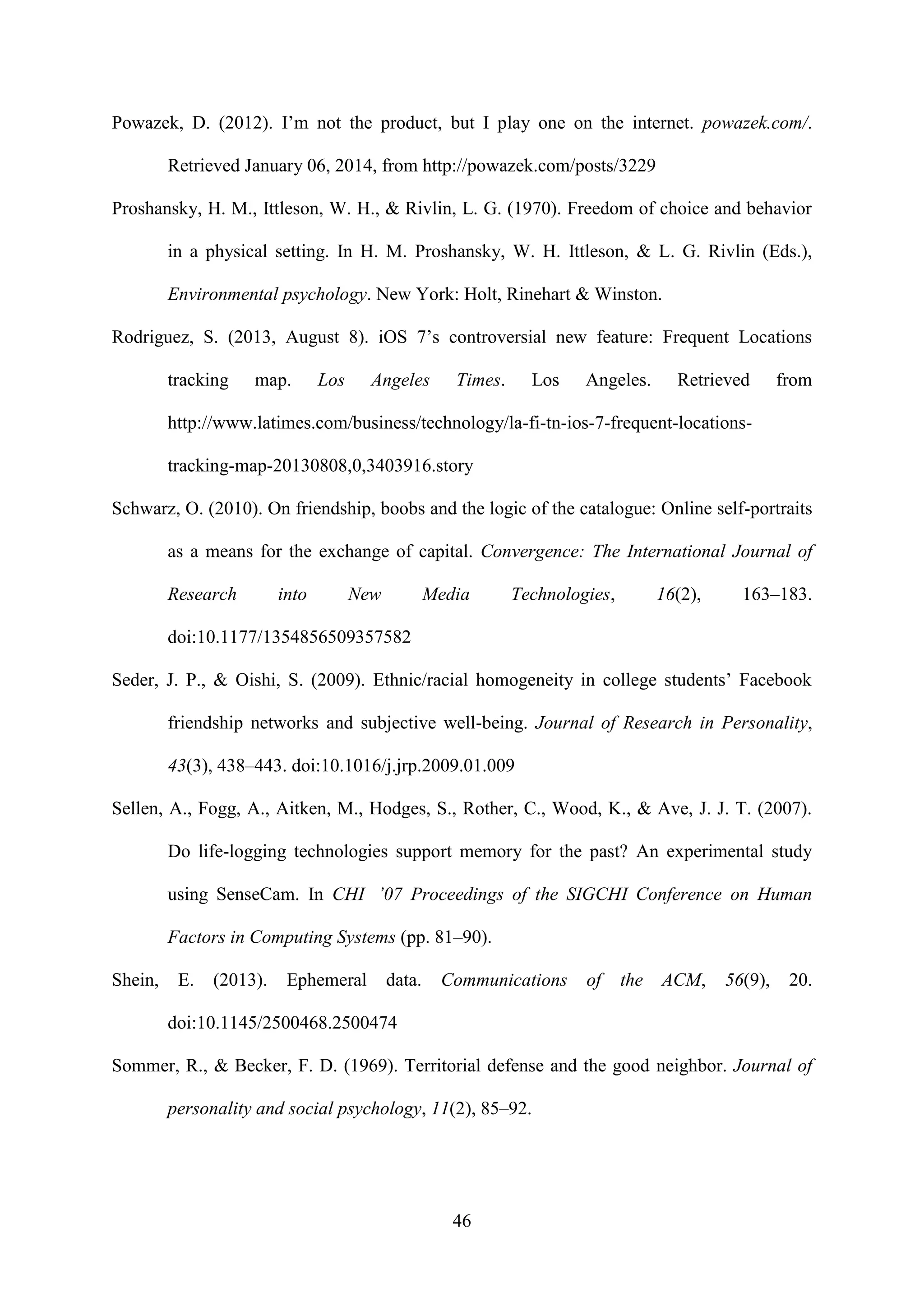 46
Powazek, D. (2012). I’m not the product, but I play one on the internet. powazek.com/.
Retrieved January 06, 2014, from http://powazek.com/posts/3229
Proshansky, H. M., Ittleson, W. H., & Rivlin, L. G. (1970). Freedom of choice and behavior
in a physical setting. In H. M. Proshansky, W. H. Ittleson, & L. G. Rivlin (Eds.),
Environmental psychology. New York: Holt, Rinehart & Winston.
Rodriguez, S. (2013, August 8). iOS 7’s controversial new feature: Frequent Locations
tracking map. Los Angeles Times. Los Angeles. Retrieved from
http://www.latimes.com/business/technology/la-fi-tn-ios-7-frequent-locations-
tracking-map-20130808,0,3403916.story
Schwarz, O. (2010). On friendship, boobs and the logic of the catalogue: Online self-portraits
as a means for the exchange of capital. Convergence: The International Journal of
Research into New Media Technologies, 16(2), 163–183.
doi:10.1177/1354856509357582
Seder, J. P., & Oishi, S. (2009). Ethnic/racial homogeneity in college students’ Facebook
friendship networks and subjective well-being. Journal of Research in Personality,
43(3), 438–443. doi:10.1016/j.jrp.2009.01.009
Sellen, A., Fogg, A., Aitken, M., Hodges, S., Rother, C., Wood, K., & Ave, J. J. T. (2007).
Do life-logging technologies support memory for the past? An experimental study
using SenseCam. In CHI ’07 Proceedings of the SIGCHI Conference on Human
Factors in Computing Systems (pp. 81–90).
Shein, E. (2013). Ephemeral data. Communications of the ACM, 56(9), 20.
doi:10.1145/2500468.2500474
Sommer, R., & Becker, F. D. (1969). Territorial defense and the good neighbor. Journal of
personality and social psychology, 11(2), 85–92.
 