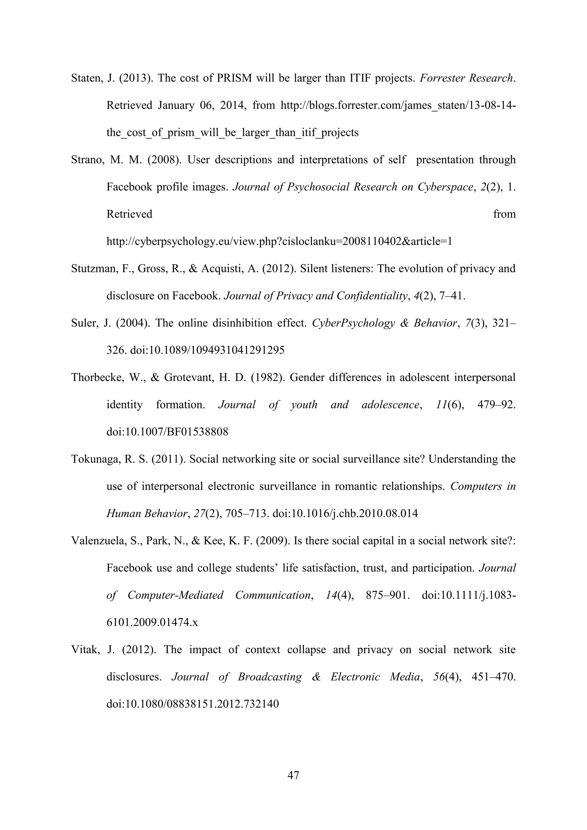 47
Staten, J. (2013). The cost of PRISM will be larger than ITIF projects. Forrester Research.
Retrieved January 06, 2014, from http://blogs.forrester.com/james_staten/13-08-14-
the_cost_of_prism_will_be_larger_than_itif_projects
Strano, M. M. (2008). User descriptions and interpretations of self presentation through
Facebook profile images. Journal of Psychosocial Research on Cyberspace, 2(2), 1.
Retrieved from
http://cyberpsychology.eu/view.php?cisloclanku=2008110402&article=1
Stutzman, F., Gross, R., & Acquisti, A. (2012). Silent listeners: The evolution of privacy and
disclosure on Facebook. Journal of Privacy and Confidentiality, 4(2), 7–41.
Suler, J. (2004). The online disinhibition effect. CyberPsychology & Behavior, 7(3), 321–
326. doi:10.1089/1094931041291295
Thorbecke, W., & Grotevant, H. D. (1982). Gender differences in adolescent interpersonal
identity formation. Journal of youth and adolescence, 11(6), 479–92.
doi:10.1007/BF01538808
Tokunaga, R. S. (2011). Social networking site or social surveillance site? Understanding the
use of interpersonal electronic surveillance in romantic relationships. Computers in
Human Behavior, 27(2), 705–713. doi:10.1016/j.chb.2010.08.014
Valenzuela, S., Park, N., & Kee, K. F. (2009). Is there social capital in a social network site?:
Facebook use and college students’ life satisfaction, trust, and participation. Journal
of Computer-Mediated Communication, 14(4), 875–901. doi:10.1111/j.1083-
6101.2009.01474.x
Vitak, J. (2012). The impact of context collapse and privacy on social network site
disclosures. Journal of Broadcasting & Electronic Media, 56(4), 451–470.
doi:10.1080/08838151.2012.732140
 