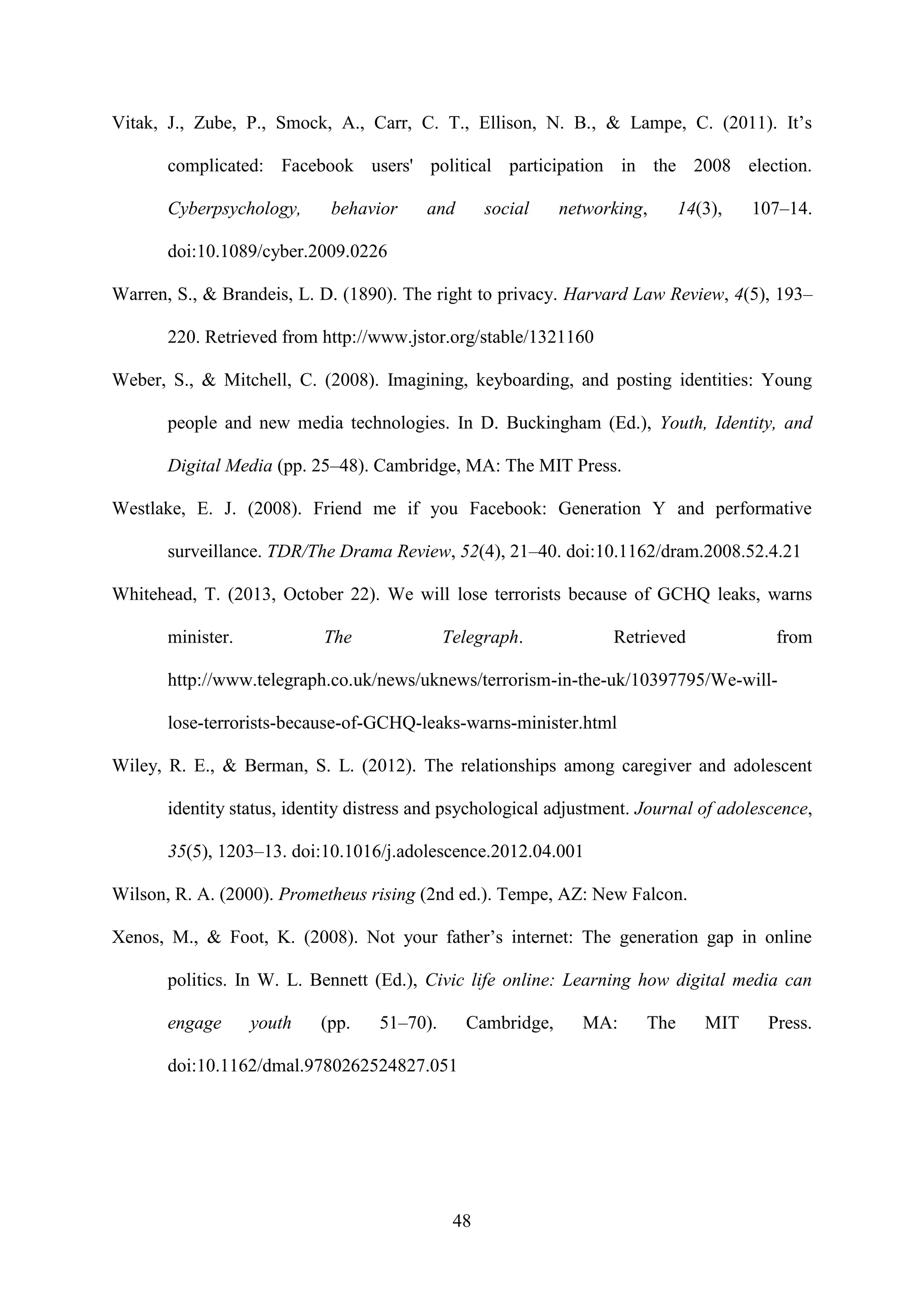 48
Vitak, J., Zube, P., Smock, A., Carr, C. T., Ellison, N. B., & Lampe, C. (2011). It’s
complicated: Facebook users' political participation in the 2008 election.
Cyberpsychology, behavior and social networking, 14(3), 107–14.
doi:10.1089/cyber.2009.0226
Warren, S., & Brandeis, L. D. (1890). The right to privacy. Harvard Law Review, 4(5), 193–
220. Retrieved from http://www.jstor.org/stable/1321160
Weber, S., & Mitchell, C. (2008). Imagining, keyboarding, and posting identities: Young
people and new media technologies. In D. Buckingham (Ed.), Youth, Identity, and
Digital Media (pp. 25–48). Cambridge, MA: The MIT Press.
Westlake, E. J. (2008). Friend me if you Facebook: Generation Y and performative
surveillance. TDR/The Drama Review, 52(4), 21–40. doi:10.1162/dram.2008.52.4.21
Whitehead, T. (2013, October 22). We will lose terrorists because of GCHQ leaks, warns
minister. The Telegraph. Retrieved from
http://www.telegraph.co.uk/news/uknews/terrorism-in-the-uk/10397795/We-will-
lose-terrorists-because-of-GCHQ-leaks-warns-minister.html
Wiley, R. E., & Berman, S. L. (2012). The relationships among caregiver and adolescent
identity status, identity distress and psychological adjustment. Journal of adolescence,
35(5), 1203–13. doi:10.1016/j.adolescence.2012.04.001
Wilson, R. A. (2000). Prometheus rising (2nd ed.). Tempe, AZ: New Falcon.
Xenos, M., & Foot, K. (2008). Not your father’s internet: The generation gap in online
politics. In W. L. Bennett (Ed.), Civic life online: Learning how digital media can
engage youth (pp. 51–70). Cambridge, MA: The MIT Press.
doi:10.1162/dmal.9780262524827.051
 