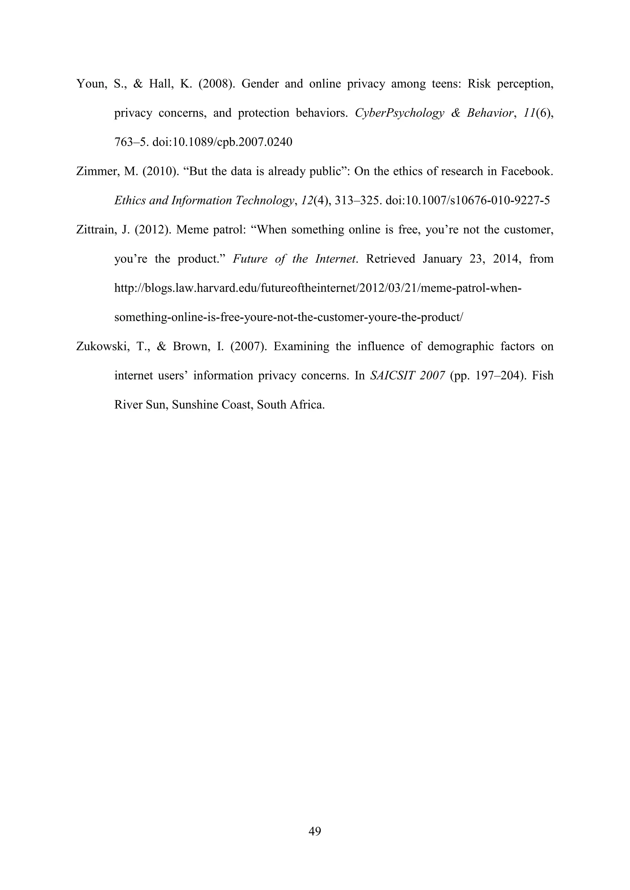 49
Youn, S., & Hall, K. (2008). Gender and online privacy among teens: Risk perception,
privacy concerns, and protection behaviors. CyberPsychology & Behavior, 11(6),
763–5. doi:10.1089/cpb.2007.0240
Zimmer, M. (2010). “But the data is already public”: On the ethics of research in Facebook.
Ethics and Information Technology, 12(4), 313–325. doi:10.1007/s10676-010-9227-5
Zittrain, J. (2012). Meme patrol: “When something online is free, you’re not the customer,
you’re the product.” Future of the Internet. Retrieved January 23, 2014, from
http://blogs.law.harvard.edu/futureoftheinternet/2012/03/21/meme-patrol-when-
something-online-is-free-youre-not-the-customer-youre-the-product/
Zukowski, T., & Brown, I. (2007). Examining the influence of demographic factors on
internet users’ information privacy concerns. In SAICSIT 2007 (pp. 197–204). Fish
River Sun, Sunshine Coast, South Africa.
 