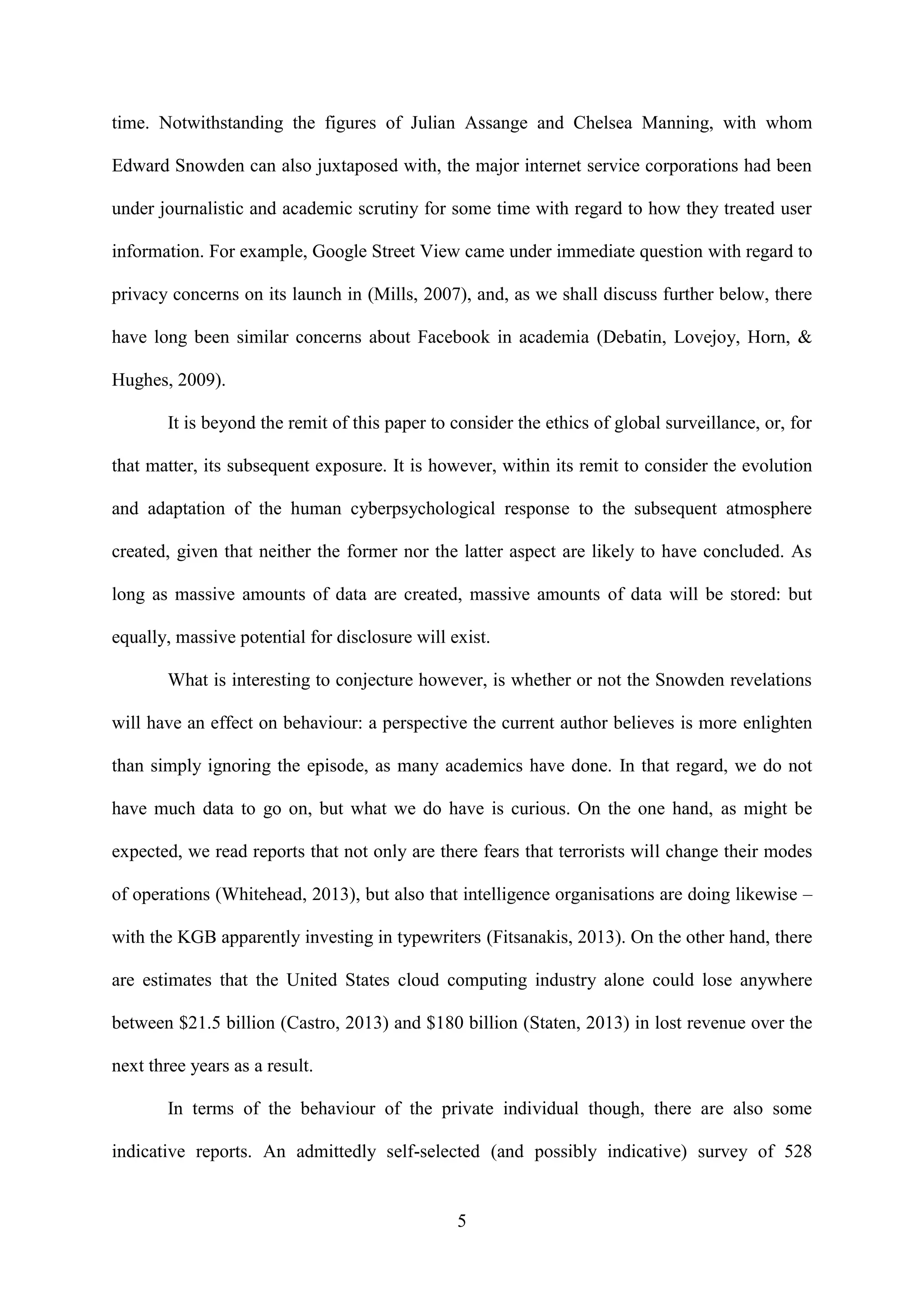 5
time. Notwithstanding the figures of Julian Assange and Chelsea Manning, with whom
Edward Snowden can also juxtaposed with, the major internet service corporations had been
under journalistic and academic scrutiny for some time with regard to how they treated user
information. For example, Google Street View came under immediate question with regard to
privacy concerns on its launch in (Mills, 2007), and, as we shall discuss further below, there
have long been similar concerns about Facebook in academia (Debatin, Lovejoy, Horn, &
Hughes, 2009).
It is beyond the remit of this paper to consider the ethics of global surveillance, or, for
that matter, its subsequent exposure. It is however, within its remit to consider the evolution
and adaptation of the human cyberpsychological response to the subsequent atmosphere
created, given that neither the former nor the latter aspect are likely to have concluded. As
long as massive amounts of data are created, massive amounts of data will be stored: but
equally, massive potential for disclosure will exist.
What is interesting to conjecture however, is whether or not the Snowden revelations
will have an effect on behaviour: a perspective the current author believes is more enlighten
than simply ignoring the episode, as many academics have done. In that regard, we do not
have much data to go on, but what we do have is curious. On the one hand, as might be
expected, we read reports that not only are there fears that terrorists will change their modes
of operations (Whitehead, 2013), but also that intelligence organisations are doing likewise –
with the KGB apparently investing in typewriters (Fitsanakis, 2013). On the other hand, there
are estimates that the United States cloud computing industry alone could lose anywhere
between $21.5 billion (Castro, 2013) and $180 billion (Staten, 2013) in lost revenue over the
next three years as a result.
In terms of the behaviour of the private individual though, there are also some
indicative reports. An admittedly self-selected (and possibly indicative) survey of 528
 