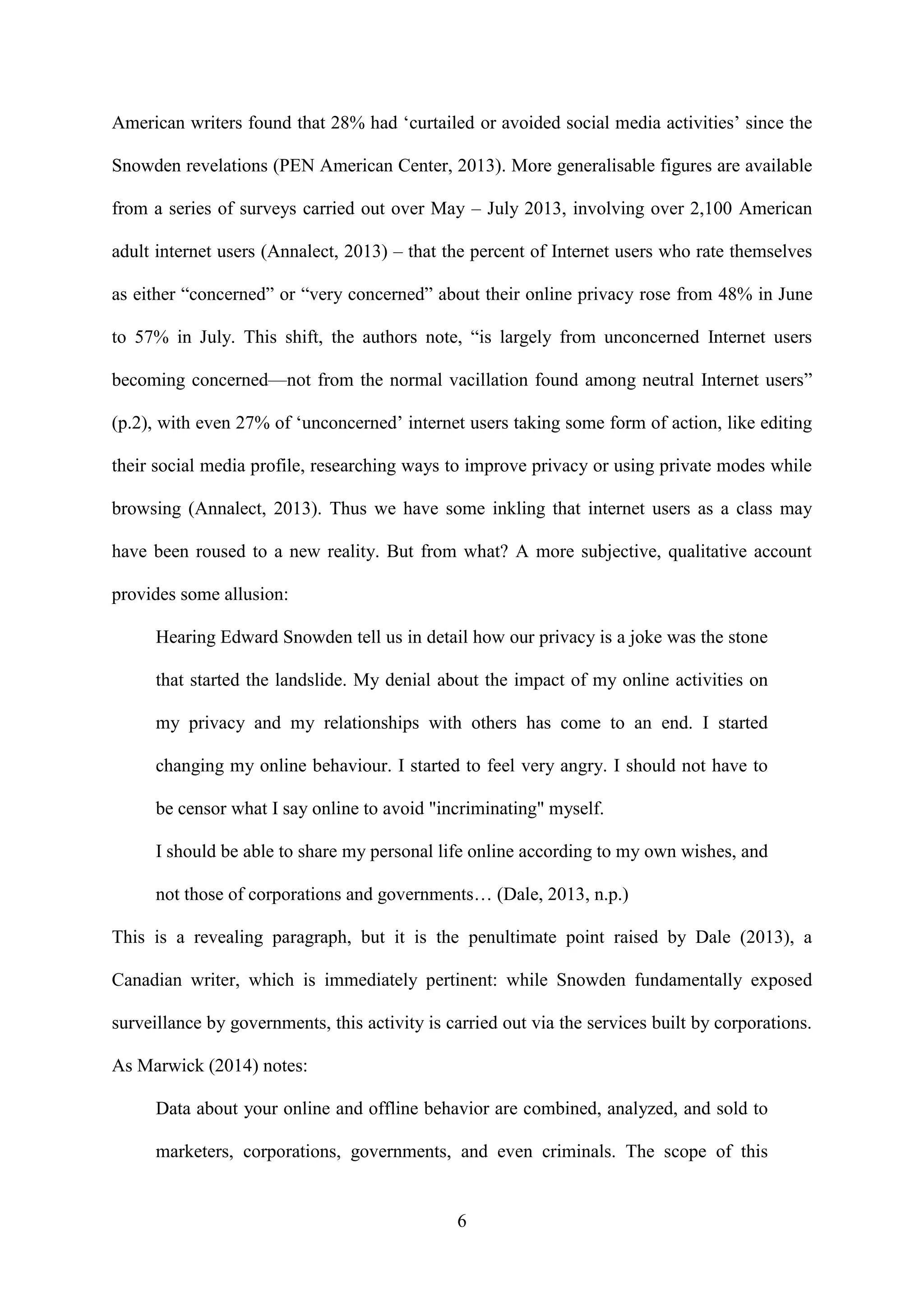6
American writers found that 28% had ‘curtailed or avoided social media activities’ since the
Snowden revelations (PEN American Center, 2013). More generalisable figures are available
from a series of surveys carried out over May – July 2013, involving over 2,100 American
adult internet users (Annalect, 2013) – that the percent of Internet users who rate themselves
as either “concerned” or “very concerned” about their online privacy rose from 48% in June
to 57% in July. This shift, the authors note, “is largely from unconcerned Internet users
becoming concerned—not from the normal vacillation found among neutral Internet users”
(p.2), with even 27% of ‘unconcerned’ internet users taking some form of action, like editing
their social media profile, researching ways to improve privacy or using private modes while
browsing (Annalect, 2013). Thus we have some inkling that internet users as a class may
have been roused to a new reality. But from what? A more subjective, qualitative account
provides some allusion:
Hearing Edward Snowden tell us in detail how our privacy is a joke was the stone
that started the landslide. My denial about the impact of my online activities on
my privacy and my relationships with others has come to an end. I started
changing my online behaviour. I started to feel very angry. I should not have to
be censor what I say online to avoid "incriminating" myself.
I should be able to share my personal life online according to my own wishes, and
not those of corporations and governments… (Dale, 2013, n.p.)
This is a revealing paragraph, but it is the penultimate point raised by Dale (2013), a
Canadian writer, which is immediately pertinent: while Snowden fundamentally exposed
surveillance by governments, this activity is carried out via the services built by corporations.
As Marwick (2014) notes:
Data about your online and offline behavior are combined, analyzed, and sold to
marketers, corporations, governments, and even criminals. The scope of this
 